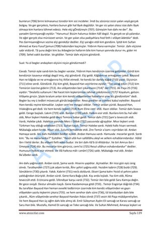  
www.atsizcilar.com  Sayfa 139 
 
bunlarun (706) birini kılmasanuz türedür kim sizi incideler. İmdi bu sözünüz sizün yalan veyâ gerçek 
bolgay. Ve ger gerçeksiz, hanlara bunun gibi hal lâyık degüldür. Ve ger siz yalan olasız size dahı lâyık 
olmaya kim hanlara töhmet edesiz. Hele elçi gÖndüreyin (707). Göreyüm han dahı ne der". Bu 
yanadm Germiyanoğlı eyidür: "Hanumuz! Bizüm halumuz ikiden hâlî degül. Ya gerçek ve yâ yalandur. 
Ve eğer gerçek olsa mürüvvet senün. Ve ger yalan olsa padişahlara hod feth‐i vilâyet âdetdür" dedi. 
Pes Germiyanoğlınun sozine elçi gerekdür dediler. Elçi yarağın etdi kim gondüre. İşitdi kim Sultan 
Ahmed ve Kara Yusuf Şamun (708) habsinden kaçmışlar. Yıldırım Hana varmışlar. Temür. dahı elçisine 
sabr etdürdi. Tâ şuna değin kim bu ikibeglerün hallarım bile kim hanun yanında durur mı, gider mi 
(709). Sehel vakit durdılar. Ve gitdiler. Temür dahı elçisini göndürdi. 
 
Sual: Ya ol begler andayiken elçisini niçün göndürmedi?  
 
Cevab: Temür eyle sandı kim bu begler varalar, Yıldırım Hanı kendünün üzerine getüreler. Gördi kim 
kendünün tasavvur etdügi degül imiş, elçi göndürdi. Elçi geldi. Kâğıdını ve armağanını çekdi. Bayazıd 
Han ne kâğıda ve ne armağanına hiç iltifat etmedi. Ve kendü bir darblu kâğıd (710) yazdı. Elçisinün 
(711) eline verdi. Göndürdi. Elçi kim gitdi, Bayazıd Han vezirlerine eyidür: "Tez yarağ edün (712) kim 
Temürün üzerine giderin (713). Anı vilâyetinden beri çıkarmazın (714)" der (715). Ali Paşa 25 (716) 
eyidür: "Devletlü sultanum ! Ne hacet kim leşkerümüze zahmat çekdürevüz (717)? Koyalum, gelsün. 
Vilâyete girsün. Şöyle kıralum anları kim kendü vilâyetlerine habarların yine biz göndürelüm" dedi. 
Begler bu rey ü tedbiri müveccah görüb beğendiler. Reva gordiler ve cümlesi kabul eylediler. Bayazıd 
Hanı kendü reyine kömadılar. Leşker cem'ine meşgul oldılar. Temür andan yüridi. Bayazıd Han, 
Vılakoğlına gel dedi. Ve hem kendü leşkeri (718) Rum Eline cem' etdi. Hazır oldılar. Temür dahı Sıvaza 
geldi. Cenge başladı. Lakım (719) urdı. Banılan (720) yıkdı. Halkını esir etdi. Bunlara kim bu hal vâki 
oldı, Mısır leşkeri Halebe geldi deyü Temüre habar geldi. Temür dahı (721) Şam'a teveccüh etdi. 
Vardı, Halebe çıkdı. Halebün yanında Merc‐i Dâbık (722) yazusında uğraşdılar. Mısır leşkeri sındı 
Türkman hay olduğı sebebden (713). Sultan kaçdı. Temür Halebe vardı. Haleb halkı hisarı vermedi. 
Mübalağa adam kırıldı. Hisarı aldı. Zulumı kemalinde etdi. Zire Temür a'zam‐ı eşirrâdan idi. Andan 
Hamaya vardı. Anı dahı Halebden bedter eyledi. Andan Hamusa vardı. Hamusda  mezarlar gordi. Sordı 
kim: "Bu ne mezarlardur?" Eyitdiler: "Resûl ullâ‐hun sallâllâhu aleyî ve sellem eshablarındandur. Hâlid 
ibn‐i Velid derler. Bu vilâyeti feth eden budur. Ve biri dahı Kâ'b ül‐Ahbârdur. Ve biri Amruv ibn‐i 
Ümeyye (724) dür. Bu mezarlar kim görürsiz, cemi'isi (725) Resul ullâhun eshabındandur" dediler. 
Humusun halkını esir etmedi. Ve illâ halkına mâl‐i amânî (726) saldı. Mübalağa mal aldı. Andan 
Ba'albeke vardı.  
 
Anı dahı yağma etdi. Andan sürdi, Şama vardı. Hisarını yapdılar. Açmadılar. Bir nice gün eyü ceng 
olındı. Tarafeynden (727) çok adam kırıldı, Âhır şehiri yağma etdi. Yezidim kabrin (728) buldı (729). 
Sönüklerin (730) çıkardı. Yakdı. Kabrini (731) necîs doldurdı. Ekseri Şama kahrı Yezid ol şehire yakın 
yatduğından ötüriyidi. Andan sürdi. Gene Kara Bağa çıkdı. Kışı anda kışladı. Yaz kim oldı, Rûma 
teveccüh etdi. Erzincana geldi. İsfendiyar karşu vardı (732). Temür ilen bile geldi Saru Kamışa değin. 
Bir gece sivişdi. Destur almadın kaçdı. Gene Kasdamonıya gitdi (733).. Temür Engüriye doğrıldı (734). 
Bu tarafdan Bayazıd Han heman evvelki tedbirinün üzerinde kim kendü vilâyetinden ve gayrı 
vilâyetden yazılu leşkerini çıkara (735). ve hem serehor dahı süre (736), tâ İstanbuldan dahı bile 
çıkardı., Rûm vilâyetinde serehor Bayazıd Handan ihdas olındı (737) veziri Ali Paşa mübâşeretiyilen. 
Ve hem Bayazıd Han üç oğlm dahı bile almış idi. Emîr Süleyman Aydın Eli sancağı ve Karası sancağı ve 
Saru Han bile. Mustafa, Hamid Eli sancağı ve Teke sancağı bile. Ve Sultan Mehmed, Amasya leşkeri ve 
 