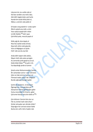  
www.atsizcilar.com  Sayfa 14 
 
Lâcerem bir ulu sultân oldı ol 
Kal'alar verdiler ana mâl ü bâc;  
Aldı kâfir beglerinden çok harâc 
Kanda kim buldı kilîsâ yıkdı ol,  
Nâkus u zünnârı oda yakdı ol 
 
Ol kadar ceng eyledi ki—anda sipıhr  
Âferîn eyledi ana mâh u mihr 
Yere sakub eyledi küfri nihân 
Lâ ilâh illallahı [3]
 kıldı' ayan 
Çok kilîsâ yıkdı, mescid yapdı ol 
 
İkilik yoğ idi,‐bire dapdı ol 
Nice kez eyledi anda ol kıtal,  
Niçe küfr ehlini etdi pâymâl,  
Vize vü Mığalgara vü îpsile  
Feth' oldı ana bu üçi bile 
 
Anda kâfir leşkeri oldı zebûn,  
Râyet‐i küfr oldı anda sernigûn 
Az zamanda çünki geçdi ay ve yıl,  
Doldı Allah Ekber [4]
 ile şehr ü EL  
İsa dapulduğı yerde ol zaman  
 
Şimdi anılan Muhammeddür hemârı 
Bir zamandan sonra—ana' erdi ecel,  
Çâre ne Hak emrine 'azze ve cel 
Filmesel nedür cihan? Bir rehgüzer 
Bunda uğrayan kişi gerü gider 
 
Çünki adı yerdürür, ne bulsayer 
Ögmegil anı, nice gerekse yer [5]
 
Dünyenün mihrini gönlünden gider 
Üş bu menzilden ki El durur, gider 
Çok emel dutup sana kim dedi az [6]
? 
 
Çün bilimsin 'ömrüni kim olur az 
Fikr et, kimleri kahr etdi cihan!   
Kimler almuşdur yer altında nihân?  
Doprağun her zerresin etsen faleb  
Bulma bin zülf ü hâl ü hadd ü leb 
 
 
 
 
 