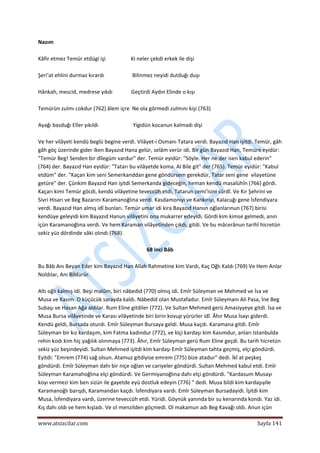  
www.atsizcilar.com  Sayfa 141 
 
Nazım 
 
Kâfir etmez Temür etdügi işi                   Ki neler çekdi erkek ile dişi 
 
Şeri'at ehlini durmaz kırardı                     Bilinmez neyidi dutduğı duşı 
 
Hânkah, mescid, medrese yıkdı              Geçtirdi Aydın Elinde o kışı 
 
Temürün zulmı cokdur (762) âlem içre  Ne ola görmedi zulmını kişi (763) 
 
Ayağı basduğı Eller yıkıldı                          Yigidün kocanun kalmadı dişi 
 
Ve her vilâyeti kendü beglü begine verdi. Vilâyet‐i Osmanı Tatara verdi. Bayazıd Han işitdi. Temür, gâh 
gâh göç üzerinde gider iken Bayazıd Hana gelür, selâm verür idi. Bir gün Bayazıd Han, Temüre eyidür: 
"Temür Beg! Senden bir dîlegüm vardur" der. Temür eyidür: "Söyle. Her ne der isen kabul ederin" 
(764) der. Bayazıd Han eyidür: "Tatarı bu vilâyetde koma. Al Bile git" der (765). Temür eyidür: "Kabul 
etdüm" der. "Kaçan kim seni Semerkanddan gene göndürsem gerekdür, Tatar seni gene  vilayetüne 
getüre" der. Çünkim Bayazıd Han işitdi Semerkanda gideceğin, heman kendü masalühîn (766) gördi. 
Kaçarı kimi Temür göcdi, kendü vilâyetine teveccüh etdi, Tatarun cemi'isini sürdî. Ve Kır Şehrini ve 
Sivri Hisarı ve Beg Bazarını Karamanoğlına verdi. Kasdamonıyı ve Kankırıyı, Kalacuğı gene İsfendiyara 
verdi. Bayazıd Han almış idî bunları. Temür umar idi kira Bayazıd Hanıın oğlanlarınun (767) birisi 
kendüye geleyidi kim Bayazıd Hanun vilâyetini ona mukarrer edeyidi. Gördi kim kimse gelmedi, anın 
içün Karamanoğlına verdi. Ve hem Karaman vilâyetinden çıkdı, gitdi. Ve bu mâcerânun tarihî hicretün 
sekiz yüz dördinde vâki olındı (768). 
 
68 inci Bâb 
 
Bu Bâb Anı Beyan Eder kim Bayazıd Han Allah Rahmetine kim Vardı, Kaç Oğlı Kaldı (769) Ve Hem Anlar 
Noldılar, Anı Bildürür.  
 
Altı oğlı kalmış idi. Beşi malûm, biri nâbedid (770) olmış idi. Emîr Süleyman ve Mehmed ve İsa ve 
Musa ve Kasım. O küçücük sarayda kaldı. Nâbedid olan Mustafadur. Emîr Süleymanı Ali Pasa, İne Beg 
Subaşı ve Hasan Ağa aldılar. Rum Eline gitdiler (772). Ve Sultan Mehmed gerü Amasiyyeye gitdi. İsa ve 
Musa Bursa vilâyetinde ve Karası vilâyetinde biri birin kovup yürürler idî. Âhır Musa İsayı giderdi. 
Kendü geldi, Bursada oturdı. Emîr Süleyman Bursaya geldi. Musa kaçdı. Karamana gitdi. Emîr 
Süleyman bir kız kardaşım, kim Fatma kadındur (772), ve kiçi kardaşı kim Kasımdur, anları Istanbulda 
rehin kodı kim hiç yağılık olınmaya (773). Âhır, Emîr Süleyman gerü Rum Eline geçdi. Bu tarih hicretün 
sekiz yüz beşindeyidi. Sultan Mehmed işitdi kim kardaşı Emîr Süleyman tahta geçmiş, elçi göndürdi. 
Eyitdi: "Emrem (774) sağ olsun. Atamuz gitdiyise emrem (775) bize atadur" dedi. İkî at peşkeş 
göndürdi. Emîr Süleyman dahı bir niçe oğlan ve cariyeler göndürdi. Sultan Mehmed kabul etdi. Emîr 
Süleyman Karamahoğlına elçi göndürdi. Ve Germiyanoğlına dahı elçi göndürdi. "Kardasum Musayı 
koyı vermezi kim ben sizün ile gayetde eyü dostluk edeyin (776) " dedi. Musa bildi kim kardaşıyile 
Karamanoğlı barışdı, Karamandan kaçdı. İsfendiyara vardı. Emîr Süleyman Bursadayidi. İşitdi kim 
Musa, İsfendiyara vardı, üzerine teveccüh etdi. Yüridi. Göynük yanında bir su kenarında kondı. Yaz idi. 
Kış dahı oldı ve hem kışladı. Ve ol menzilden göçmedi. Ol makamun adı Beg Kavağı oldı. Anun içün 
 