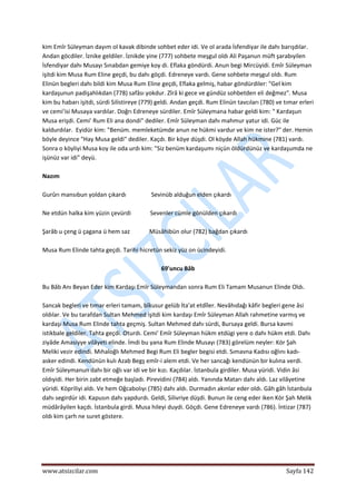  
www.atsizcilar.com  Sayfa 142 
 
kim Emîr Süleyman dayım ol kavak dibinde sohbet eder idi. Ve ol arada İsfendiyar ile dahı barışdılar. 
Andan göcdiler. İznike geldiler. İznikde yine (777) sohbete meşgul oldı Ali Paşanun müft şarabıyilen 
İsfendiyar dahı Musayı Sınabdan gemiye koy di. Eflaka göndürdi. Anun begi Mircüyidi. Emîr Süleyman 
işitdi kim Musa Rum Eline geçdi, bu dahı göçdi. Edreneye vardı. Gene sohbete meşgul oldı. Rum 
Elinün begleri dahı bildi kim Musa Rum Eline geçdi, Eflaka gelmiş, habar göndürdiler: "Gel kim 
kardaşunun padişahlıkdan (778) safâsı yokdur. Zîrâ ki gece ve gündüz sohbetden eli değmez". Musa 
kim bu habarı işitdi, sürdi Silistireye (779) geldi. Andan geçdi. Rum Elinün tavcıları (780) ve tımar erleri 
ve cemi'isi Musaya vardılar. Doğrı Edreneye sürdiler. Emîr Süleymana habar geldi kim: " Kardaşun 
Musa erişdi. Cemi' Rum Eli ana dondi" dediler. Emîr Süleyman dahı mahmur yatur idi. Güc ile 
kaldurdılar.  Eyidür kim: "Benüm. memleketümde anun ne hükmi vardur ve kim ne ister?" der. Hemin 
böyle deyince "Hay Musa geldi" dediler. Kaçdı. Bir köye düşdi. Ol köyde Allah hükmine (781) vardı. 
Sonra o köyliyi Musa koy ile oda urdı kim: "Siz benüm kardaşumı niçün öldürdünüz ve kardaşumda ne 
işünüz var idi" deyü. 
 
Nazım 
 
Gurûrı mansıbun yoldan çıkardı                 Sevinüb alduğun elden çıkardı 
 
Ne etdün halka kim yüzin çevürdi             Sevenler cümle gönülden çıkardı  
 
Şarâb u çeng ü çagana ü hem saz             Müsâhibün olur (782) bağdan çıkardı 
 
Musa Rum Elinde tahta geçdi. Tarihi hicretün sekiz yüz on ücindeyidi.  
 
69'uncu Bâb 
 
Bu Bâb Anı Beyan Eder kim Kardaşı Emîr Süleymandan sonra Rum Eli Tamam Musanun Elinde Oldı. 
 
Sancak begleri ve tımar erleri tamam, bîkusur gelüb İta'at etdîler. Nevâhıdağı kâfir begleri gene âsi 
oldılar. Ve bu tarafdan Sultan Mehmed işitdi kim kardaşı Emîr Süleyman Allah rahmetine varmış ve 
kardaşı Musa Rum Elinde tahta geçmiş. Sultan Mehmed dahı sürdi, Bursaya geldi. Bursa kavmi 
istikbale geldiler. Tahta geçdi. Oturdı. Cemi' Emîr Süleyman hükm etdügi yere o dahı hükm etdi. Dahı 
ziyâde Amasiyye vilâyeti elinde. İmdi bu yana Rum Elinde Musayı (783) görelüm neyler: Kör Şah 
Meliki vezir edindi. Mıhaloğlı Mehmed Begi Rum Eli begler begisi etdi. Sımavna Kadısı oğlını kadı‐
asker edindi. Kendünün kulı Azab Begş emîr‐i alem etdi. Ve her sancağı kendünün bir kulına verdi. 
Emîr Süleymanun dahı bir oğlı var idi ve bir kızı. Kaçdılar. İstanbula girdiler. Musa yüridi. Vidin âsi 
oldıyidi. Her birin zabt etmeğe başladı. Pirevidini (784) aldı. Yanında Matarı dahı aldı. Laz vilâyetine 
yüridi. Köpriliyi aldı. Ve hem Oğcabolıyı (785) dahı aldı. Durmadın akınlar eder oldı. Gâh gâh İstanbula 
dahı segirdür idi. Kapusın dahı yapdurdı. Geldi, Silivriye düşdi. Bunun ile ceng eder iken Kör Şah Melik 
müdârâyilen kaçdı. İstanbula girdi. Musa hileyi duydi. Göçdi. Gene Edreneye vardı (786). İntizar (787) 
oldı kim çarh ne suret göstere. 
 
 
 
 
 