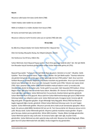  
www.atsizcilar.com  Sayfa 143 
 
Nazım 
 
Musanun sıdkı budur kim duta cümle âlemi (788) 
 
Takdiri Hakdur eden tedbiri ko sen âdemi 
 
Mâlik ül‐mülkdür ki o mülkin düziben hem bozan (789) 
 
Bir kulına vermedi Hak üşbu cümle âlemi 
 
Musanun cülûsınun tarihi hicretün sekiz yüz on üçînde (790) vâki oldı. 
 
70 inci Bâb 
 
Bu Bâb Anun Beyanındadur kim Sultan Mehmed İbn‐i Bayazıd Han 
 
Diler kim Kardaşı Musayilen Bulışa, Bu Vilâyeti Çekişeler, Devlet 
 
Her Kankısınun İse Ol Vara, Hâkim Ola. 
 
Sultan Mehmed, Veziri Bayazıd Paşaya eyidür: "Rum Eline geçmege tedârük edün" der. Kör Şah Melik 
kim Musadan kaçub İstanbula girdügî vaktin andan Sultan Mehmede gelmiş idi (791).  
 
 
Bayazıd Paşa eyidür: "Sultanum! Kör Şah Melik Begi okuyalum. Görelüm ol ne der". Okudılar. Geldi. 
Eyitdiler: "Rum Eline geçmek isteriz. Tedbir nedür" dediler. Kör Şah Melik eyidür: "İstanbul tekvürine 
elçi göndürmek gerek kim andan gayrı yerden geçmeğe derman (792) yokdur" dedi. Anun içün kim 
Gelibolı Musanun elindeyîdi. Gegibüze (793) kadısı Fazlullahı elçi gondürdiler. Anun içün kim İstanbul 
tekvüri ana i'timad eder idi. Anun içün kim: konşıyidi. Fazullah vardı (794). Tekvüre söz neyise olındı 
(795). Ahd u peyman dahı etdiler (796) Geldi hündkâra maksud habarını verdi. İş muradca oldı. 
Hündkâr dahı devlet ile Bursadan çıkdı. Yüridi, geldi Yurusa çıkdı. Fakîr Geyvede (797) kaldum. Orhan 
Begün imamı oğlı Yahşi Fakınun evinde hasta oldum. Menâkıb‐ı Âl‐i Osmanı tâ Yıldırım Hana gelince 
imam oğlından nakl ederin. Sultan Mehmed kim Yurusa kondı, İstanbul tekvüri gemiler göndürdi. 
Sultan Mehmedi Rum Eline geçürdi. Musa işitdi kim Sultan Mehmed kendüye geli yürür (798) heman 
Edreneye kalkdı. Laz vilâyetine yakın vardı. Sultan Mehmed vardı, Encügeze kondı. Evrenüz oğlı Ali 
Beg anda geldi. Encügezden göçdiler. Ol gün Mıhaloğlı Yahşi Beg geldi. Mıhal (799) hod Musanun 
begler begisiyidi Oğlını kendü. göndürdi. Elhâsılı Sultan Mehmed Edreneye vardı. Ve cemi' begler 
kaçdılar. Sultan Mehmede geldiler. Musanun yanında akıncı kaldı ancak Samakovda uğraşdılar. Musa 
kaçdı. Atı çamura çökdi (800), Kendünün bîr kulı var idi. Terzi Saruca derler idi. Musanun atınun sinirin 
çaldı. Musayı dutdı. Sultan Mehmede getürdi. Ahşamın çadırda maslahatı neyise gördiler. Ol gece 
gene Bursaya, dedesi yanına göndürdiler. Mıhalı (801) dutdılar. Tokada, Bîdevi Çardağa göndürdiler. 
Sultan Mehmed ayda bin akça ulufe etdi. Ve Sımavna kadısı oğlın dahı oğlı, kızıyilen İznike 
göndürdiler. Sultan Mehmed ana dahı ayda bin akça ulufe etdi. Musanun kulı Azabı Beg kaçdı. Eflaka 
gitdi. Rum Eli Sultan Mehmede feth oldı (802). Etrafun beglerîne elçi göndürdiler. 
 
 