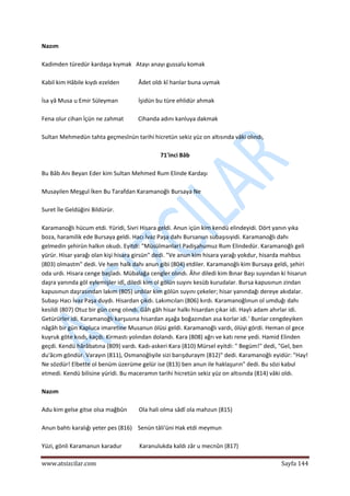  
www.atsizcilar.com  Sayfa 144 
 
Nazım 
 
Kadimden türedür kardaşa kıymak   Atayı anayı gussalu komak 
 
Kabil kim Hâbile kıydı ezelden             Âdet oldı kî hanlar buna uymak 
 
İsa yâ Musa u Emir Süleyman              İşidün bu türe ehlidür ahmak 
 
Fena olur cihan İçün ne zahmat          Cihanda adını kanluya dakmak 
 
Sultan Mehmedün tahta geçmesînün tarihi hicretün sekiz yüz on altısında vâki olındı, 
 
71'inci Bâb 
 
Bu Bâb Anı Beyan Eder kim Sultan Mehmed Rum Elinde Kardaşı 
 
Musayilen Meşgul İken Bu Tarafdan Karamanoğlı Bursaya Ne 
 
Suret İle Geldüğini Bildürür. 
 
Karamanoğlı hücum etdi. Yüridi, Sivri Hisara geldi. Anun içün kim kendü elindeyidi. Dört yanın yıka 
boza, haramilik ede Bursaya geldi. Hacı İvaz Paşa dahı Bursanun subaşısıyidi. Karamanoğlı dahı 
gelmedin şehirün halkın okudı. Eyitdi: "Müsülmanlar! Padişahumuz Rum Elindedür. Karamanoğlı geli 
yürür. Hisar yarağı olan kişi hisara girsün" dedi. "Ve anun kim hisara yarağı yokdur, hisarda mahbus 
(803) olmastm" dedi. Ve hem halk dahı anun gibi (804) etdiler. Karamanoğlı kim Bursaya geldi, şehiri 
oda urdı. Hisara cenge başladı. Mübalağa cengler olındı. Âhır diledi kim Bınar Başı suyından ki hisarun 
daşra yanında göl eylemişler idî, diledi kim ol gölün suyını kesüb kurudalar. Bursa kapusınun zindan 
kapusınun daşrasından lakım (805) urdılar kim gölün suyını çekeler; hisar yanındağı dereye akıdalar. 
Subaşı Hacı İvaz Paşa duydı. Hisardan çıkdı. Lakımcıları (806) kırdı. Karamanoğlınun ol umduğı dahı 
kesildi (807) Otuz bir gün ceng olındı. Gâh gâh hisar halkı hisardan çıkar idi. Haylı adam ahırlar idi. 
Getürürler idi. Karamanoğlı karşusına hisardan aşağa boğazından asa korlar idi.' Bunlar cengdeyiken 
nâgâh bir gün Kapluca imaretine Musanun ölüsi geldi. Karamanoğlı vardı, ölüyi gördi. Heman ol gece 
kuyruk göte kısdı, kaçdı. Kirmastı yolından dolandı. Kara (808) ağrı ve katı rene yedi. Hamid Elinden 
geçdi. Kendü hârâbatına (809) vardı. Kadı‐askeri Kara (810) Mürsel eyitdi: " Begüm!" dedi, "Gel, ben 
du'âcım göndür. Varayın (811), Osmanoğlıyile sizi barışduraym (812)" dedi. Karamanoğlı eyidür: "Hay! 
Ne sözdür! Elbette ol benüm üzerüme gelür ise (813) ben anun ile haklaşurın" dedi. Bu sözi kabul 
etmedi. Kendü bilisine yüridi. Bu maceramın tarihi hicretün sekiz yüz on altısında (814) vâki oldı. 
 
Nazım 
 
Adu kim gelse gitse olsa mağbûn        Ola hali olma sâdî ola mahzun (815)  
 
Anun bahtı karalığı yeter pes (816)    Senün tâli'üni Hak etdi meymun 
 
Yüzi, gönli Karamanun karadur            Karanulukda kaldı zâr u mecnûn (817) 
 