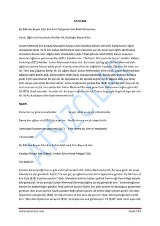  
www.atsizcilar.com  Sayfa 145 
 
72'nci Bâb 
 
Bu Bâb Anı Beyan Eder kim Emir Süleyman kim Allah Rahmetine 
 
Vardı, Oğlını kim İstanbula İletdiler İdi, Nolduğın Beyan Eder.  
 
Sultan Mehmed kim kardaşı Musayilen kovışur iken İstanbul tekvüri kim Emîr Süleymanun oğlını 
almazlandı (818). Ya'nî kim Sultan Mehmed ile ahd u peyman var idi. Anun içün oğlını (819) kabul 
etmedüm demek ister. Oğlan dahı İstanbuldan çıkdı. Eflaka gitmek istedi (820), Karun ovasınun 
akıncıları oğlanun yanına vardılar (821). Eyitdiler kim: "Gel berü. Biz senün ile oluruz" dediler. Aldılar, 
Yanbolıya (822) iletdiler. Sultan Mehmede habar oldı. Bu habarı işitdügi gibi Sultan Mehmed dahı 
oğlanun üzerine hücum edüb yüridi. Yanında olan akıncılar dağıldılar. Kaçdılar. Oğlanun bîr lalası var 
idi. Terzi başı Zağanus derler idi. Ol, oğlanı dutdı. Sultan Mehmedün eline verdi. Sultan Mehmed dahı 
oğlanun gönli gözini acdı. Dünya gözini örtdi (823). Bursaya göndürdi. Kendü dahı ardınca Bursaya 
geldi. Emîr Süleymanun bir kızı var idi. Bursada anı bir sancak begine verdi. Oğlana dahı eyü tımar 
etdi. Geyve yöresinde Ak Hisar derler, amin nevahisinde Çardak Köy (824) derler bir kâfir koyi var idi, 
anı tımar vermiş İdi. Her vaktin kim Sultan Mehmed Bursaya gelse Emîr Süleymanun oğlım getürdür 
idi (825). Hayli nesneler 'ata eder idi. Kardaşum oğlıdur der idi. Dayım hoşça görüb gönulcügin ele ahır 
idi. Ve kız kardaşına dahı hayli nesne verür idi. 
 
Nazım 
 
Elüne her ne girse kısmetündür                  Ve ger rahat ve gerçe mihnetündür 
 
Deme kim oğlum ola (826) duta yerüm    Nasîb olmasa ancak niyyetündür 
 
Demünde fırsattım sen geçürme (827)     Yele verme bu ömri ni'metündür 
 
73'üncü Bâb 
 
Bu Bâb Anı Beyan Eder kim Sultan Mehmed İbn‐i Bayazıd Han 
 
Kardaşı Musayı kim Giderdi, Arıdan Sonra Neye Meşgul Oldı, 
 
Anı Bildürür. 
 
Çünkim Karamanoğlı bunun gibi mühmel hareket etdi. Sultan Mehmed işitdi, Bursaya geldi. Ve evvel 
İsfendiyara elçi göndürdi. Eyitdi: "Ya sen gel, ya oğlanlarundan birini leşkerüme göndür. Ve illâ hazır ol 
kim üste (828) üzerüne vardum" dedi. İsfendiyar dahı bu habarı işidicek hemin oğlı Kasım Begi elçiyile 
bile göndürdi. Ve bu yanada Sultan Mehmed Germiyanoğlına da elçi göndürdi kim: "Karamanoğlınun 
benüm ile bedbahtlığını gördün. İmdi üzerine yürürin (829). Sen dahı benüm ile dostluğunı göstermek 
gereksin. Ben anun üzerine Seydi Gaziden doğrı gitsem gerek. Ak Şehire doğrı çıksam gerek. Sen dahı 
leşkerüme azık göndür (830). Ve illâ sen hazır ol kim sana da varurın" dedi. Germiyanoğlı dahı eyitdi 
kim: "Ben dahı leşkerüne varayum (831). Ve leşkerüne azık göndüreyin. 25 (832)" dedi. Hem eyle etdi. 
 