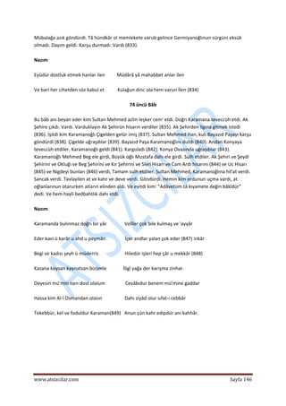  
www.atsizcilar.com  Sayfa 146 
 
Mübalağa azık göndürdi. Tâ hündkâr ol memlekete varub gelince Germiyanoğlınun sürgüni eksük 
olmadı. Dayım geldi. Karşu durmadı. Vardı (833). 
 
Nazım  
 
Eyüdür dostluk etmek hanlar ilen          Müdârâ yâ mahabbet anlar ilen  
 
Ve bari her cihetden söz kabul et           Kulağun dinc ola hem varun İlen (834) 
 
74 üncü Bâb 
 
Bu bâb anı beyan eder kim Sultan Mehmed azîm leşker cem' etdi. Doğrı Karamana teveccüh etdi. Ak 
Şehire çıkdı. Vardı. Varduklayın Ak Şehirün hisarın verdiler (835). Ak Şehirden Ilgına gitmek istedi 
(836). İşitdi kim Karamanoğlı Çigelden gelür imiş (837). Sultan Mehmed Han, kulı Bayazıd Paşayı karşu 
göndürdi (838). Çigelde uğraşdılar (839). Bayazıd Paşa Karamanoğlını dutdı (840). Andan Konyaya 
teveccüh etdiler. Karamanoğlı geldi (841). Karguladı (842). Konya Ovasında uğraşdılar (843). 
Karamanoğlı Mehmed Beg ele girdi, Büyük oğlı Mustafa dahı ele girdi. Sulh etdiler. Ak Şehiri ve Şeydi 
Şehirini ve Okluğı ve Beg Şehirini ve Kır Şehirini ve Sivri Hisarı ve Cam Ardı hisarını (844) ve Uc Hisarı 
(845) ve Nigdeyi bunları (846) verdi, Tamam sulh etdiler. Sultan Mehmed, Karamanoğlına hil'at verdi. 
Sancak verdi. Tavlayilen at ve katır ve deve verdi. Göndürdi. Hemin kim ordunun uçma vardı, at 
oğlanlarınun otarurken atların elinden aldı. Ve eyitdi kim: "Adâvetüm tâ kıyamete değin bâkîdür" 
dedi. Ve hem hayli bedbahtlık dahı etdi. 
 
Nazım 
 
Karamanda bulınmaz doğrı bir yâr               Velîler çok bile kulmaş ve 'ayyâr 
 
Eder kavi ü karâr u ahd u peymân                İçer andlar yalan çok eder (847) inkâr 
 
Begi ve kadısı şeyh ü müderris                      Hiledür işleri hep çâr u mekkâr (848) 
 
Kazana koysan kaynatsan bizümle              İligî yağa der karışma zinhar 
 
Deyesin mü'min isen dost olalum                 Cevâbıdur benem mü'mine gaddar 
 
Hassa kim Al‐î Osmandan olasın                   Dahı ziyâd olur sıfat‐ı cebbâr 
 
Tekebbür, kel ve foduldur Karaman(849)   Anun çün kahr edipdür anı kahhâr. 
  
 
 
 
 
 
 
 