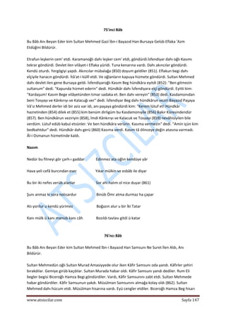  
www.atsizcilar.com  Sayfa 147 
 
75'inci Bâb 
 
Bu Bâb Anı Beyan Eder kim Sultan Mehmed Gazi İbn‐i Bayazıd Han Bursaya Gelüb Eflaka 'Azm 
Etdüğini Bildürür. 
 
Etrafun leşkerin cem' etdi. Karamanoğlı dahı leşker cem' etdi, göndürdi.İsfendiyar dahı oğlı Kasımı 
tekrar göndürdi. Devlet ilen vilâyet‐i Eflaka yüridi. Tuna kenarına vardı. Dahı akıncılar göndürdi. 
Kendü oturdı. Yergögiyi yapdı. Akıncılar mübalağa (850) doyum geldiler (851). Eflakun begi dahı 
elçiyile haracın göndürdi. İtâ'at‐i küllî etdi. Ve oğlanların kapuya hizmete göndürdi. Sultan Mehmed 
dahı devlet ilen gene Bursaya geldi. İsfendiyaroğlı Kasım Beg hündkâra eyitdi (852): "Ben gitmezin 
sultanum" dedi. "Kapunda hizmet ederin" dedi. Hündkâr dahı İsfendiyara elçi göndürdi. Eyitti kim: 
"Kardaşum! Kasım Bege vilâyetünden tımar sadaka et. Ben dahı vereyin" (853) dedi. Kasdamonıdan 
beni Tosyayı ve Kânkırıyı ve Kalacuğı ver" dedi. İsfendiyar Beg dahı hündkârun veziri Bayazıd Paşaya 
Vâ'ız Mehmed derler idi bir aziz var idi, anı paşaya göndürdi kim: "Kerem lütuf et! Hündkâr 
hazretinden (854) dilek et (855) kim benüm dirligüm bu Kasdamonıyile (856) Bakır Küresindendür 
(857). Ben hündkârun veziriyin (858), İmdi Kânkırıyı ve Kalacuk ve Tosyayı (859) nevâhisiyilen bile 
verdüm. Lütuf edüb kabul etsünler. Ve ben hündkâra verürin. Kasıma vermezin" dedi. "Amin içün kim 
bedbahtdur" dedi. Hündkâr dahı gerü (860) Kasıma verdi. Kasım tâ ölinceye değin atasına varmadı. 
Âl‐i Osmanun hizmetinde kaldı. 
 
Nazım 
 
Nedür bu fitneyi gör çarh‐ı gaddar            Edinmez ata oğlın kendüye yâr 
 
Hava yeli cefâ burcından eser                    Yıkar mülkin ve esbâb ile diyar 
 
Bu bir iki nefes verüb alanlar                      Sor ahi halım ol nice duyar (861) 
 
Şunı anmaz ki sora nolısardur                     Binüb Ömr atma durmaz ha çapar 
 
Atı yorılur u kendü yürimez                         Boğazın alur u bir İki Tatar 
 
Kanı mülk ü kanı mansıb kanı câh              Bozıldı tavlası gitdi ü katar 
 
 
76'ncı 8âb 
 
Bu Bâb Anı Beyan Eder kim Sultan Mehmed îbn‐i Bayazıd Han Samsunı Ne Suret İlen Aldı, Anı 
Bildürür. 
 
Sultan Mehmedün oğlı Sultan Murad Amasiyyede olur iken Kâfir Samsunı oda yandı. Kâfirler şehiri 
bırakdılar. Gemiye girüb kaçdılar. Sultan Murada habar oldı. Kâfir Samsunı yandı dediler. Rum Eli 
begler begisi Biceroğlı Hamza Begi göndürdiler. Vardı, Kâfir Samsunını zabt etdi. Sultan Mehmede 
habar göndürdiler. Kâfir Samsunun yakdı. Müsülman Samsunını almağa kolay oldı (862). Sultan 
Mehmed dahı hücum etdi. Müsülman hisarına vardı. Eyü cengîer etdiler. Biceroğlı Hamza Beg hisarı 
 