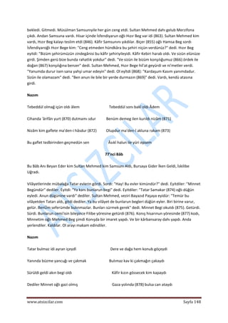  
www.atsizcilar.com  Sayfa 148 
 
bekledi. Gitmedi. Müsülman Samsunıyile her gün ceng etdi. Sultan Mehmed dahı gelub Merzifona 
çıkdı. Andan Samsuna vardı. Hisar içinde İsfendiyarun oğlı Hızır Beg var idi (863). Sultan Mehmed kim 
vardı, Hızır Beg kalayı teslim etdi (846). Kâfir Samsunını yıkdılar. Biçer (855) oğlı Hamsa Beg sordı 
İsfendiyaroğlı Hızır Bege kim: "Ceng etmeden hündkâra bu şehiri niçün verdünüz?" dedi. Hızır Beg 
eyitdi: "Bizüm şehirümüzün zindegânisi bu kâfir şehiriyileyidi. Kâfir Kebiri harab oldı. Ve sizün elünüze 
girdi. Şimden gerü bize bunda rahatlık yokdur" dedi. "Ve sizün ile bizüm konşılığumuz (866) ördek ile 
doğan (867) konşılığına benzer" dedi. Sultan Mehmed, Hızır Bege hil'at geyürdi ve ni'metler verdi. 
"Yanumda durur isen sana yahşi umar edeyin" dedi. Ol eyîtdi (868): "Kardaşum Kasım yanımdadur. 
Sizün ile olamazam" dedi. "Ben anun ile bile bir yerde durmazın (869)" dedi. Vardı, kendü atasına 
girdi. 
 
Nazım 
 
Tebeddül olmağ içün oldı âlem                               Tebeddül sonı bakî oldı Âdem 
 
Cihanda 'ârifân yurt (870) dutmamı sdur           Benüm demeg ilen kurıldı nizâm (871) 
 
Nizâm kim gaflete ma'den‐i hâsdur (872)          Olupdur ma'den‐î akluna rakam (873) 
 
Bu gaflet tedbirinden geçmedün sen                    Âsıkî halun ile yüri epsem 
 
77'nci Bâb 
 
Bu Bâb Anı Beyan Eder kim Sultan Mehmed kim Samsunı Aldı, Bursaya Gider İken Geldi, İskilibe 
Uğradı. 
 
Vilâyetlerinde mübalağa Tatar evlerin gördi. Sordı: "Hay! Bu evler kimündür?" dedi. Eyitdiler: "Minnet 
Begündür" dediler. Eyitdi: "Ya kanı bunlarun begi" dedi. Eyitdiler: "Tatar Samakar (874) oğlı düğün 
eyledi. Anun dügünine vardı" dediler. Sultan Mehmed, veziri Bayazıd Paşaya eyidür: "Temür bu 
vilâyetden Tatarı aldı, gitdi dediler. Ya bu vilâyet de bunlarun begleri düğün eyler. Biri birine varur, 
gelür. BenÜm seferümde bulınmazlar. Bunları sürmek gerek" dedi. Minnet Begi okutdı (875). Getürdi. 
Sürdi. Bunlarun cemi'isin bileşince Filibe yöresine getürdi (876). Konış hisarınun yöresinde (877) kodı, 
Minnetim oğlı Mehmed Beg şimdi Konışda bir imaret yapdı. Ve bir kârbansaray dahı yapdı. Anda 
yerlendiler. Kaldılar. Ol arayı makam edindiler. 
 
Nazım 
 
Tatar bulmaz idi ayran içeydî                                    Dere ve dağa hem konub göçeydi 
 
Yanında büzme yancuğı ve çakmak                        Bulımaz kav ki çakmağın çakaydı 
 
Sürüldi geldi akın begi oldı                                          Kâfir kızın gössecek kim kapaydı 
 
Dediler Minnet oğlı gazi olmış                                    Gaza yolında (878) bulsa can ataydı 
 
 
