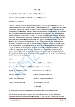  
www.atsizcilar.com  Sayfa 149 
 
78'inci Bâb 
 
Bu Bâb Anı Beyan Eder kim Sımavuna Kadısı Oğlı Kadı‐Asker İken 
 
Kethüdası Börklüce (879) Mustafa Kara Buruna Varub Nolduğınun 
 
Halın Beyan Eder, Bildürür. 
 
Sımavuna Kadısı oğlı kim İznige (880) geldi, Mustafa Aydın Eline vardı. Andan Kara Buruna vardı. Ol 
vilâyetde hayli murayılık etdi. Aydın vilâyetinün çoğın kendüye döndürdi. Ol dahı bir (881) nev'e tertib 
kurdı. Elhâsıîı kendüye rıebî dedürdi. Bu tarafdan Sımavuna Kadısı oğlı işitdi kim Börklücenün (882) 
halı terakkî etdi. İznikden kaçdı. İsfendİyar Bege vardı. Andan gemiye bindi. Eflaka gitdi. Bu yana geldi. 
Ağaç Denizine girdi. Ve illâ Börklüceyile (883) ittifakı var idi. Sultan Mehmed dahı Bayazıd Paşayı ve 
oğlı Murad Hanı bile göndürdi (884). Vardılar. Kara Burunda Börklüceyile (883) bulışdılar. Mübalağa 
ceng olındı, İki tarafdan hayli adam kırıldı. Âhır ceng arasında Börklüceyi (885) paraladılar. Ol vilâyeti 
dohtatdılar (886). Giderecek adamların giderdiler. Beg kullarına tımar verdiler. Bayazıd Paşa gene 
Manisaya geldi. Dorlak Hû Kemali anda buldı. Anı dahı bir muridiyile asa kodılar. Sultan Mehmed 
Serüze gitdi kim vara, Selenige' düşe. Bu tarafdan Sımavuna Kadısı oğlı kim Ağaç Denizine girmiş idi, 
bir kaç bedbaht sofılar göndürdi vilâyetlere kim: "Gelün! Simden gerü padişahlık benümdür (S87). 
Taht bana müsehhardur. Sancak isteyen gelsün. Ve tımar isteyen, subaşılık isteyen gelsün" dedi. 
"Elhâsılı her maksudı olan gelsün" dedi kim "ben simden gerü huruç etdüm. Bu vilâyetde halife 
benem. Mustafa Aydın Elinde huruç etdi. Ol dahı benüm hizmetkârumdur" dedi. Bu şimdiki sofılar 
dahı eyidürler ki: "Biz dervişlerüz Hak içün" derler. Derviş degüllerdür. "Bir gün şeyhümüz huruç eder. 
Biz dahı bekler olurız" deyüb eyidürler. 
 
Nazım 
 
Haka tâlib cihanda az kişi var                         Sofılarun (888) kamusı hod lot umar 
 
Kılur namaz Vedud der yalvarur çok(889)  Varur beg kapusına tımar umar 
 
Başında dal ya künbed geyübdür                   Ma'âni söylesen der kanı hımar  
 
İlahi sana sığındum bu haldan                         Bu gaflet uyhusından camım uyar 
 
Deyesin sofı Tanrı hazır bil                                Cevâbıdur ki (890) Tanrı şeyhe uyar  
 
Deyesin sofı kafir oldun anla                            Yakın imânı kor o küfre uyar 
 
79'uncu Bâb 
 
Bu Bâb Anı Beyan Eder kim Sımavuna Kadısı Oğlı Ve Ahval Neye Yetişdi, Anı Beyan Eder. 
 
Ağaç Denizinde dururak hadem ve haşem hayli şevket hâsıl etdi. Anun içün kim sancaklar ve 
subaşılıklar adadı. Ve hayli duvıcalar dahı yanma vardı. Ve tımar erleri kim Musa yanında Sımavuna 
 