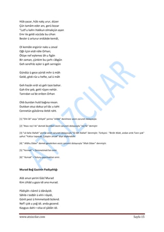  
www.atsizcilar.com  Sayfa 15 
 
Hûb yazar, hûb nakş urur, düzer 
Çün tamâm eder anı, gerü bozar 
"Lutf u kahrı Hakkun olmakçün ayan  
Emr ile geldi vücûda bu cihan 
Besler ü arturur erdükde kemâl,  
 
Ol kemâle ergürür naks u zeval 
Oğlı İçün etdi nâle Orhan;  
Ölüye nef eylemez âh u figân 
Bir zaman, çünkim bu çarh‐ı âbgûn  
Geh serefrâz eyler ü geh sernigûn 
 
Gündüz ü gece yüridi mihr ü mâh 
Geldi, gitdi rûz u hefte, sal ü mâh 
 
Geh hazân erdi vü geh taze bahar.  
Gah tîre şeb, gehî rûşen nehâr.  
Tanrıdan va'de eriben Orhan  
 
Oldı bundan huld bağına revan.  
Dutıban otuz dokuz yıl tâc u taht  
Cennetün gülzârına iletdi raht. 
 
[1] "Ehli İdi" veya "ehliydi" yerine "ehlidi" denilmesi vezin zarureti dolayısıyla 
 
[2] "Atası rey'i ile" demek lâzımken vezin zarureti dolayısıyla "rey'ile" demiştir 
 
[3] "Lâ ilahe illallah" yerine vezin zarureti dolayısıyla "lâ ilâh illallah" denmiştir. Türkçesi : "Birdir Allah, andan artık Tanrı yok" 
yahut "Yoktur tapacak, Çalaptır ancak" diye söylenebilir. 
 
[4] " Allâhu Ekber" demek gerekirken vezin zarureti dolayısıyla "Allah Ekber" denmiştir. 
 
[5] "Yermek" = Zemmetmek'ten emir. 
 
[6]' "Azmak" = Yolunu şaşırmaktan emir. 
 
 
Murad Beğ Gazinin Padişahlığı  
 
Aldı anun yerini Gâzî Murad  
Kim cihâd u gazv idi ana murad.  
 
Pâdişâh‐ı kâmil ü dânâyidi.  
Sâhib‐i tedbîr ü ehl‐i râyidi,  
Gönli pest ü himmetiyidi bülend.  
Nef'i çok u yoğ idi. anda gezend.  
Kaygusı dahi—olsa ol şâdân idi.  
 