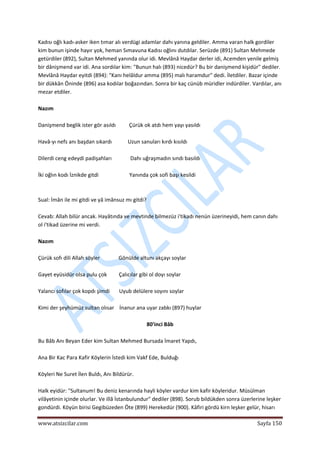  
www.atsizcilar.com  Sayfa 150 
 
Kadısı oğlı kadı‐asker iken tımar alı verdügi adamlar dahı yanına geldiler. Amma varan halk gordiler 
kim bunun işinde hayır yok, heman Sımavuna Kadısı oğlını dutdılar. Serüzde (891) Sultan Mehmede 
getürdiler (892), Sultan Mehmed yanında olur idi. Mevlânâ Haydar derler idi, Acemden yenile gelmiş 
bir dânişmend var idi. Ana sordılar kim: "Bunun halı (893) nicedür? Bu bir danişmend kişidür" dediler. 
Mevlânâ Haydar eyitdi (894): "Kanı helâldur amma (895) malı haramdur" dedi. İletdiler. Bazar içinde 
bir dükkân Öninde (896) asa kodılar boğazından. Sonra bir kaç cünüb müridler indürdiler. Vardılar, anı 
mezar etdiler. 
 
Nazım 
 
Danişmend beglik ister gör asıldı          Çürük ok atdı hem yayı yasıldı 
 
Havâ‐yı nefs anı başdan sıkardı            Uzun sanuları kırdı kısıldı 
 
Dilerdi ceng edeydi padişahları              Dahı uğraşmadın sındı basıldı 
 
İki oğlın kodı İznikde gitdi                       Yanında çok sofi başı kesildi 
  
 
Sual: İmân ile mi gitdi ve yâ imânsuz mı gitdi?  
 
Cevab: Allah bilür ancak. Hayâtında ve mevtinde bilmezüz i'tikadı nenün üzerineyidi, hem canın dahı 
ol i'tikad üzerine mi verdi. 
 
Nazım 
 
Çürük sofı dili Allah söyler              Gönülde altunı akçayı soylar 
 
Gayet eyüsidür olsa pulu çok         Çalıcılar gibi ol doyı soylar  
 
Yalancı sofılar çok kopdı şimdi       Uyub delülere soyını soylar 
 
Kimi der şeyhümüz sultan olısar    İnanur ana uyar zabkı (897) huylar 
 
80'inci Bâb 
 
Bu Bâb Anı Beyan Eder kim Sultan Mehmed Bursada İmaret Yapdı, 
 
Ana Bir Kac Para Kafir Köylerin İstedi kim Vakf Ede, Bulduğı 
 
Köyleri Ne Suret İlen Buldı, Anı Bildürür. 
 
Halk eyidür: "Sultanum! Bu deniz kenarında hayli köyler vardur kim kafir köyleridur. Müsülman 
vilâyetinin içinde olurlar. Ve illâ İstanbulundur" dediler (898). Sorub bildükden sonra üzerlerine leşker 
gondürdi. Köyün birisi Gegibüzeden Öte (899) Herekedür (900). Kâfiri gördü kirn leşker gelür, hisarı 
 