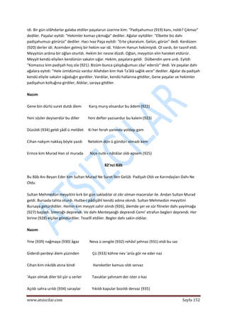  
www.atsizcilar.com  Sayfa 152 
 
idi. Bir gün silâhdarlar galaba etdiler paşalarun üzerine kim: "Padişahumuz (919) kanı, noldı? Çıkmaz" 
dediler. Paşalar eyitdi: "Hekimler komaz çıkmağa" dediler. Ağalar eyitdiler: "Elbette biz dahı 
padişahumuzı görürüz" dediler. Hacı Ivaz Paşa eyitdi: "Erte çıkaralum. Gelün, görün" dedi. Kerdüzen 
(920) derler idi. Acemden gelmiş bir hekim var idi. Yıldırım Hanun hekimiyidi. Ol vardı, bir tasnif etdi. 
Meyyitün ardına bir oğlan oturtdı. Hekim bir nesne düzdi. Oğlan, meyyitün elin hareket etdürür. 
Meyyit kendü eliyiîen kendünün sakalın sığar. Hekim, paşalara geldi.  Dülbendin yere urdı. Eyitdi: 
"Komazsız kim padişah hoş ola (921). Bizüm bunca çalışduğumuzı zâyı' edersîz" dedi. Ve paşalar dahı 
ağalara eyitdi: "Hele ümidümüz vardur Allahdan kim Hak Ta'âlâ sağlık vere" dediler. Ağalar da padişah 
kendü eliyile sakalın sığaduğın gordiler. Vardılar, kendü hallarına gttdiler, Gene paşalar ve hekimler 
padişahun koltuğına girdiler, Aldılar, saraya gitdiler. 
 
Nazım 
 
Gene bin dürlü suret dutdı âlem        Karış murış olısardur bu âdem (922) 
 
Yeni sözler deyiserdür bu diller         Yeni defter yazısardur bu kalem (923) 
 
Düzüldi (934) geldi şâdî ü melâlet     Ki her ferah yanında yoldaşı gam 
 
Cihan nakşım nakkaş böyle yazdı      Netekim dün ü gündü< olmadı kem 
 
Erince kim Murad Han ol murada       Niçe nutk‐ı nâtıklar oldı epsem (925) 
 
82'nci Bâb 
 
Bu Bâb Anı Beyan Eder kim Sultan Murad Ne Suret İlen Gelüb  Padişah Oldı ve Karındaşları Dahı Ne 
Oldu 
 
Sultan Mehmedün meyyitini kırk bir gün sakladılar ol zikr olman maceralar ile. Andan Sultan Murad 
geldi. Bursada tahta oturdı. Hutbe‐i pâdişâhî kendü adına okındı. Sultan Mehmedün meyyitini 
Bursaya getürdidiler. Hemin kim meyyit zahir olındı (926), âlemde şer ve sûr fitneler dahı yayılmağa 
(927) başladı. İzmiroğlı deprendi. Ve dahı Menteşeoğlı deprendi Cemi' etrafun begleri deprendi. Her 
birine (928) elçiler göndürdiler. Tesellî etdiler. Begler dahı sakin oldılar. 
 
Nazım 
 
Yine (939) nağmaya (930) âgaz           Neva ü zengile (932) rehâvî şehnaz (931) etdi bu saz 
 
Giderdi perdeyi âlem yüzinden              Çü (933) köhne nev 'arûs gör ne eder naz 
 
Cihan kim inkılâb atına bindi                   Hareketler kamusı oldı servaz 
 
'Ayan olmak diler bil şûr u serler           Tavuklar şahınam der ister o kaz 
 
Açıldı sahra urıldı (934) saraylar            Yıkıldı kapular bozıldı dervaz (935) 
 