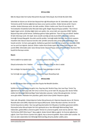  
www.atsizcilar.com  Sayfa 153 
 
83'üncü Bâb 
 
Bâb Anı Beyan Eder kim Sultan Murad kim Bursada Tahta Geçdi, Rum Elinde Ne Zahir Oldı. 
 
Selenikde bir düzme var idi kim ben Bayazıd Han oğlı Mustafayam der idi. Selenikden çıkdı. Vardar 
Yenicesine yüridî. Evrenüz oğlanlarınun bazısı anun yanma vardılar. Andan Serüze yüridi. Hisarın 
verdiler. Andan Edreneye vardı. Am dahı verdiler. Elhâsıl‐ı kelâm cemi' Rum Eli ana döndi. Ol 
Yenicedeyiken Anadolıda Sultan Murada habar geldi. Begler Bayazıd Paşaya eyitdiler: "Rum Elinün 
begler begisi sensin. Şimdiye değin balını sen yedün, Var, anısın dahı sen soyundur (936)" dediler. 
Bayazıd Paşa dahı yüridi heman. Gelibolıya gelince habar geldi kim: "Rum Eli hep ana döndi" dediler. 
Ol dahı Edreneye vardı. Elin öpdi. Gene evvelki vezirliği yerinde durdı (937). Bayazıdun ardınca 
İzmiroğlı Cüneyid Beg geldi. Ana dahı vezirlik verdiler. İzmiroğlı tedbir bile etdi: Rum Elinürı yayasını 
müsellem etdi. Bazısını bazısına harclıkcı etdi. Şimdiki zamanda dahı çeriye giden kişiye ellişer akça 
harçlık verürler. Ve hem azab çağırtdı. Gelibolınun gemilerin berkitdi. Ve ne kadar kim duvıcalar (938) 
var ise cemi'isini kığırtdı. Getürdi. Elhâsıl‐ı kelâm Rum Elinde sipahi adlu kimse (939) komadı. Göz 
yumdı (940). Edreneden çıkdı. Sazlu Dereye kondı. Bayazıd Paşayı anda şehid etdi (941). Bunlarun fikri 
buyidi kim Bursaya varalar. 
 
Nazım 
 
Fikirlü tedbîrim ko takdire bak              Ki kudret göstere İlminden o Hak 
 
Okıyub anlamadun ilm‐i Hakdan            Fenadan almadun (942) mı ders ü sabak  
 
Sen umduğun bu kapuda bulınmzz        Abesdür kapu kakduğun o tak tak  
 
Var İzmiroğlı söz sazına (943) uyma     Demeyeler kaçan Muatafaya bak 
 
84'üncü Bâb 
 
Bu Bâb Anı Beyan Eder kim Bursada Olan Paşalar Ne Mesâlih Gördiler. 
 
İşitdiîer kim Düşme üzerlerine gelür imiş. Paşa beş oldı: İbrahim Paşa, Hacı Ivaz Paşa: Temür Taş 
oğlanlannun üçi dahı paşa oldı: Biri Umur ve birisi Oruç ve biri dahı Ali, beş paşa oldı. Bunlar İttifak 
etdiler kim Mıhaloğlı Mehmed Begi Tokat habsinden çıkaralar. Sultan Murada getüreler. Ve hem 
anun gibi etdiler. Habisden kim çıkardılar, geldi, bizüm ülvan Çelebi Tekyesirıe uğradı. 
 
Fakiri aldı. Bile gitdük. Ulubat köprisini Sultan Murad kesmiş idi. Köprinün başında oturur idî. Düzme 
Mustafa dahı vardı (944). Köprüsün bir başına (945) kondı. Sultan Muradun vezirleri, her biri bir 
hizmet boyunlarına aldılar. Hacı Ivazı göl başında kodılar kim Muştala ol tarafdan geçmesün dediler. 
Düzmeyile Sultan Murad leşkeri biri birin gözleyüb durur iken Mıhaloğlı Mehmed Beg Tokat 
habisinden, gelüb (946) su kenarına geldi. Heman ki su kenarına geldi, evvel sözi bu aldı kim: "Bire 
Türk Durhan (947)! Bire hayın!" deyu çağırdı. Andan Kümeli Oğlına çağırdı. Ve Evrenüz oğlanlarına 
çağırdı. Cemi' Rum Elinün a'yanları kim çağırdı, hep su kenarına geldiler. Bazısı selâm dam verdiler. Ve 
hem söz dahı söylemdiler kim Mıhaloğlı Mehmed Beg diriyimiş dediler vallâhu alem. 
 