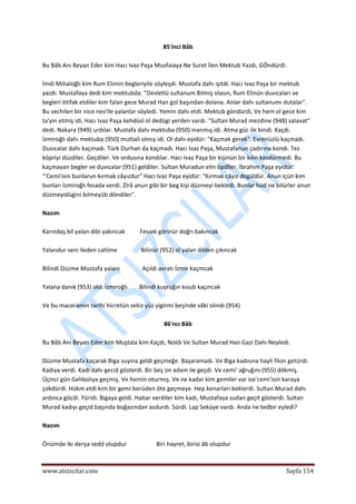  
www.atsizcilar.com  Sayfa 154 
 
85'inci Bâb 
 
Bu Bâb Anı Beyan Eder kim Hacı Ivaz Paşa Musfaiaya Ne Suret İlen Mektub Yazdı, GÖndürdi. 
 
İmdi Mıhaloğlı kim Rum Elimin begleriyile söyleşdi. Mustafa dahı ışitdi. Hacı Ivaz Paşa bir mektub 
yazdı. Mustafaya dedi kim mektubda: "Devletlü sultanum Bilmiş olasın, Rum Elinün duvıcaları ve 
begleri ittifak etdiler kim falan gece Murad Han gol başından dolana. Anlar dahı sultanumı dutalar". 
Bu vechilen bir nice nev'ile yalanlar söyledi. Yemin dahı etdi. Mektub göndürdi, Ve hem ol gece kim 
ta'yin etmiş idi, Hacı Ivaz Paşa kehdüsî ol dedügi yerden vardı. "Sultan Murad mezdine (948) salavat" 
dedi. Nakara (949) urdılar. Mustafa dahı mektuba (950) inanmış idi. Atma güc ile bindi. Kaçdı. 
İzmiroğlı dahı mektuba (950) muttali olmış idi. Ol dahı eyidür: "Kaçmak gerek". Evrenüzlü kaçmadı. 
Duvıcalar dahı kaçmadı. Türk Durhan da kaçmadı. Hacı Ivaz Paşa, Mustafanun çadırına kondı. Tez 
köpriyi düzdiler. Geçdiler. Ve ordusına kondılar. Hacı Ivaz Paşa bir kişinün bir kılın kesdürmedi. Bu 
kaçmayan begler ve duvıcalar (951) geldiler. Sultan Muradun elin öpdîler. İbrahim Paşa eyidür: 
"'Cemi'isin bunlarun kırmak câyızdur" Hacı Ivaz Paşa eyidür: "Kırmak câyız degüldür. Anun içün kim 
bunları İzmiroğlı fesada verdi. Zîrâ anun gibi bir beg kişi düzmeyi bekledi. Bunlar hod ne bilürler anun 
düzmeyidügini bilmeyüb döndiler". 
 
Nazım 
 
Karındaş bil yalan dibi yakıncak          Fesadı görinür doğrı bakıncak 
 
Yalandur seni ileden cahîme                Bilinür (952) ol yalan dilden çıkıncak 
 
Bilindi Düzme Mustafa yalanı               Açıldı avratı İzmir kaçmcak 
 
Yalana danık (953) oldı İzmiroğlı        Bilindi kuyruğın kısub kaçıncak 
 
Ve bu maceramın tarihi hicretün sekiz yüz yigirmi beşinde vâki olındı (954) 
 
86'ncı Bâb 
 
Bu Bâb Anı Beyan Eder kim Muştala kim Kaçdı, Noldı Ve Sultan Murad Han Gazi Dahı Neyledi. 
 
Düzme Mustafa kaçarak Biga suyına geldi geçmeğe. Başaramadı. Ve Biga kadısına hayli filon getürdi. 
Kadıya verdi. Kadı dahı gecid gösterdi. Bir beş on adam ile geçdi. Ve cemi' ağruğını (955) dökmiş. 
Üçinci gün Gelıbolıya geçmiş. Ve hemin oturmış. Ve ne kadar kim gemiler var ise'cemi'isin karaya 
çekdürdi. Hükm etdi kim bir gemi berüden öte geçmeye. Hep kenarları beklerdi. Sultan Murad dahı 
ardınca göcdi. Yüridi. Bigaya geldi. Habar verdiler kim kadı, Mustafaya sudan geçit gösterdi. Sultan 
Murad kadıyı geçid başında boğazından asdurdı. Sürdi. Lap Seküye vardı. Anda ne tedbir eyledi? 
 
Nazım 
 
Önümde iki derya sedd olupdur                    Biri hayret, birisi âb olupdur 
 
 