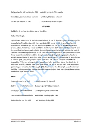  
www.atsizcilar.com  Sayfa 155 
 
Bu hayret yavlak aldı beni benden (956)    Mededgîrüm nemin Allah olupdur 
 
Murad‐bahş, sen muradın ver Muradun       Ümîdüm yâ İlah sana kalupdur 
 
Elin dut ben yetîmun yâ ilâhî                           Dile maksudunı murad olupdur 
 
87'nci Bâb 
 
Bu Bâb Anı Beyan Eder kim Sultan Murad Rum Eline 
 
Ne Suret İlen Geçdi. 
 
Gelibolıda bir 'ameldar var idi. Tahâretsüz Hatib derler idi kim ol, İbrahim Paşanun mürebbâsıyidi. Bu 
tarafda Sultan Murad kim durur idi, Ece ovasında bir kâfir gemisi var idi. Bu 'ameldar ol gemiyi, 
kâfiriyilen mu'âmele eder gibi oldı. On beş bin filöriye kavil etdi kim Murad Hanı kapusıyîlen Ece 
ovasına getüre. Tamam kavi ü karar berkitdiler. Kum Burundan (957) 'ameldar bir kişi yüzdürdi. Gece 
ilen geçdi. İbrahim Paşamın çadırın buldı. Gemimin habarın verdi. Ve her ne ki vâki oldıyise bildürdi. 
Gemiden dahı bir kayık göndürmişler idi kim kendülerün kandalığın bildüre. Elhâyılı biri birini buldılar. 
Tekrar paşalar ilen kavl ü karar etdiler. Geceyilen sabaha değin hayli adam geçürdiler. Paşalar ve 
Murad Han dahı bile geçdi. Mustafaya habar oldı kim Murad Han Ece Ovasından geçdi. Mustafa dahı 
at arkasına geldi. Ceng eder gibi oldı. Bulayır yolını eline aldı. Gelibolı halkı dahı Sultan Muradı 
karşuladılar. Ta'zîm ilen şehire getürdiler. Mustafanun halını bildürdiler. Murad Han dahı leşker ile 
ardın sürdi Mustafa Edreneye vardı. Şehir halkı bildiler kim Murad Han geli yürür (958), Mustafaya 
igen mukayyed olmadılar. Herif dahı duydı. Çıkdı. Kaçdı. Murad Han dahı erişdi. Mustafayı kovdılar. 
Kızıl Ağaç Yenicesinde erdiler. Dutdılar. Gene Edreneye getürdiler. Hisar burcından aşağa asa kodılar. 
Halk tamam (959) teferrüc etdiler. 
 
Nazım 
 
Yalancı düzmelerim işi bitdi               Dili dönmez anı bir kişi dutdı 
 
Dedi bir hor ve hakir kaltabansın     Buzağu bağım (960) boynına dakdı. 
 
Sürüb yayak getürdi han önine         Anı begdür deyenler cümle bakdı 
 
Dedi var bir sözüm hana deyeyin     Hemandem cellâd ağzı yere kakdı 
 
Kodılar bir nice gün kim asıldı            Son ucı bir ışık delüge dıkdı 
 
 
 
 
 
 
 
 