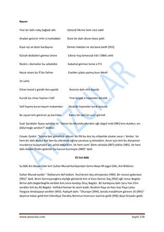  
www.atsizcilar.com  Sayfa 158 
 
Nazım 
 
Yine bir dahı nakş bağladı aklı                 Getürdi fikrine hem nice nakli 
 
Aradan getürür mihr ü mahabbet          Düze bir dahı düzen boza şekli 
 
Kıyar eşi ve dostı kardaşına                     Demez Hakdan ne ola bana bedli (9S3) 
 
Günah dedükleri gelmez önine                Edinür hoş temessük hâl‐i (984) cehli 
 
Nizâm‐ı âlemedür bu sebebdür               Kabahat görmez özine o fi'li 
 
Nazar etsen bu fi'lün failine                      Ezelden şöyle yazmış bunı Mevlî 
 
Ve Lehû 
 
Cihan mezd ü günâh ilen yapıldı                İkisinün dahı ehli dapıldı 
 
Kurıldı bu cihan hayme‐i hâlî                      Yine tezçek o haymeler dürüldi 
 
Velî hayme kuran kayım makamdur        Hezârân haymeler kurdı bozuldı 
 
Bu eyvan kim görürsin ay karındaş           Kamu bir sâni'ün sun'ı görindi 
 
Sual: Şarabdar İlyasa eyitdiler ki: "Senün bu Mustafa efendün oğlı degül midi (985) kim dutdun; anı 
öldürmeğe verdün?" dediler. 
 
Cevab: Eyidür: "Sureta ben günahkâr oldum. Ve İllâ bu ikisi bu vilâyetde olsalar zarar‐ı 'âmdur. Ve 
hem bir dahı budur kim ben bu efendüm oğlına yaramaz iş etmedüm. Anun içün kim bu dünyenün 
murdarına bulaşmadın anı şelıid etdürdüm. Ve hem cemi' âlem rahatda (987) oldılar (98S). Ve hem 
dahı bizden Öndin gelenler bu kanum kurmışlar (989)" dedi. 
 
91'inci Bâb 
 
Su Bâb Anı Beyan Eder kim Sultan Murad Kardaşmdan Sonra Neye M‐eşguî Oldı, Ant Bildürür. 
 
Sultan Murad eyidür: "Adûlarumı def etdüm. Vezirlerüm beş olmışlardur (990). Bir nicesin gidereyin 
(991)" dedi. Birini Germiyanoğlına elçiliğe göndürdi kim ol Kara Demür Daş (992) oğlı Umur Begdür. 
Birine dahı beglerbegilik verdiler kim onun kardaşı Oruç Begdür. Bir kardaşına dahı Saru Han Elini 
verdiler kim bu Ali Begdür. Velhâsıl heman iki veziri kaldı: İbrahim Paşa ve Hacı Ivaz Paşa Lalası 
Yörgüce Amâsiyyeyi verdiler (993). Padişah dahı: "Oturayın (994), kendü masâlihüm görevin 35 (995)" 
deyince habar geldi kim İsfendiyar Daraklu Borlınun hisarınun üzerine geldi (996) deyü feryadcı geldi. 
 
 
 
 