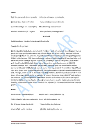  
www.atsizcilar.com  Sayfa 159 
 
Nazım  
 
Dedi kim göz yumub gitmek gerekdür      Gelen hoş gelmeyene hem dilekdür  
 
Çün işdür başa düşdi neyleyelüm                Hakun lutfı bize muhkem direkdür  
 
Dur imdi İsfendiyar ben varayın (997)      Mukabil olmağa erde yürekdür  
 
Babam u dedemülen çok çalışdüri               Hele şimdi beni görmek gerekdür 
 
92'nci Bâb 
 
Bu Bâb Anı Beyan Eder kim Sultan Murad İsfendiyar İle 
 
Neyledi, Anı Beyan Eder. 
 
Çün kim bu sözleri dedi, Sultan Murad yüridi, Yeni Şehire çıkdı. İsfendiyaroğlı Kasım Beg dahı Murada 
gelmiş idi. İznige geldügi vaktın Kasım Beg dahı bile yoldaş oldı. Bolıya çıkdılar. İsfendiyarlu işitdiler 
kim begleri oğlı Kasım bile gelür imiş. Hayli adamlar İsfendiyarludan kaçub Kasım Bege (998) geldiler. 
Elhâsıl‐ı kelâm Borlınun (999) üzerinde bulışdılar. Eyü ceng (1000) olındı (1601). İsfendiyarludan haylı 
adamlar dutdılar. İsfendiyar leşkerin sındılar (1002). İsfendiyar kendüsi dahı çomak (1003) darbın 
yedi. Kaçub Sınaba (1004) düşdi. Sultan Murad dahı ardınca vardı, Kasdamonıya girdi (1005). 
Vilâyetini zabt etdi. Bakır küresin dahı işletdi (1006). İsfendiyar gördi kim Murad Hanun devleti 
dayıma tarakkidedür (1707), kiçi oğlı Muradı, Murad Hana elçi göndürdi. Ve eyitdi kim: "Oğul, Murad 
Han! Atan, deden bana ihsanlar ede gelmişdür. Sen hod mürüvvet ıssı Murad Han ve murad‐bahşsın" 
dedi. "İmdi gel, kerem ve lutf et. Benüm bu küstahlığuma kalma. Bana mürüvvet ve ihsan et. Ve hem 
kızum dahı vereyin (1008). Ve her yıl leşkerüm ile varayın. Hizmetüne durayın (1009) " dedi. Ve hem 
paşalara dahı kızıl filori elçi göndürdi. Ol kızıl filöri adamun yüzin kızardur (1010). Katı udlu kişidür 
(1011). kendü halına komaz. Paşalar dahı, doğrısın demek gerek ol gelen elçiden utandılar, Hündkâr 
ile sulh u salâha meşgul oldılar (1012). Hündkârı razı eylediler (1013). Andan dönüb sürdiler. Bursaya 
geldiler. 
 
Nazım 
 
Nazar et nakş‐ı âlemde neler var              Hayâl ü mekr ü hem çok fitneler var 
 
Çü (1014) gaflet bağı ziynet eyleyipdür   Şirin ü telh dürlü meyveler var 
 
Biri da'vî eder bostan benümdür                Yalancı dellâl u pür‐şîveler var 
 
Unutma Âşıkî yaz bir menâkıb                     İşâretdür sözümde kimyalar var 
 
 
 
 
 