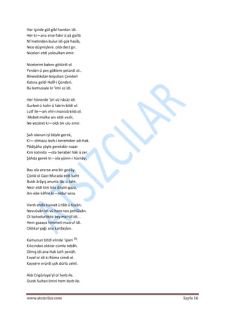  
www.atsizcilar.com  Sayfa 16 
 
Har içinde gül gibi handan idi.  
Her ki—ana erse fakır ü yâ garîb   
Ni'metinden bulur idi çok hasîb,  
Nice düşmişlere .oldı dest gır.  
Niceleri etdi yoksulken emir.  
 
Nicelerim babını götürdi ol  
Yerden ü pes göklere yetürdi ol..  
Bînevâlıkdan koyuban Çenderi  
Katına geldi Halîl‐i Çenderi.  
Bu kamusıyle ki 'ilmi az idi. 
  
Her hünerde 'âri vü nâsâz idi.  
Gurbet ü halin ü fakrin bildi ol.  
Lutf ile—anı ehl‐i mansıb kıldı ol.  
'Akıbet mülke anı etdi vezîr,  
Ne vezâret ki—oldı bir ulu emir. 
  
Şah olanun işi böyle gerek,  
Ki— olmaya levh‐i keremden adı hak.  
Pâdişâha şöyle gerekdür nazar  
Kim katında —ola beraber hâk ü zer.  
Şâhda gerek ki—ola yümn‐i hürnây,  
 
Bay ola ererse ana bir gedây.  
Çünki ol Gazi Murada erdi baht  
Buldı ârâyiş anunla tâc ü taht.  
Nezr etdi kim kıla dâyim gaza,  
Anı ede kâfire ki—oldur seza.  
 
Vardı anda kuvvet ü tâb ü tüvân;  
Nevcüvân idi vü hem nev pehlüvân.  
Ol bahadurlıkda key ma'rûf idi. .  
Hem gazaya himmeti masruf idi.  
Oldıkar yağı ana kardaşları.  
 
Kamunun bitdİ elinde 'işleri [1]
.  
Kılıcından oldılar cümle tebâh.  
Olmış idi ana Hak lutfı penâh.  
Evvel ol idi ki Rûma simdi el.  
Kaysere erürdi çok dürlü zelel.  
 
Aldı Engûriyye'yİ ol harb ile.  
Dutdı Sultan önini hem darb ile. 
 