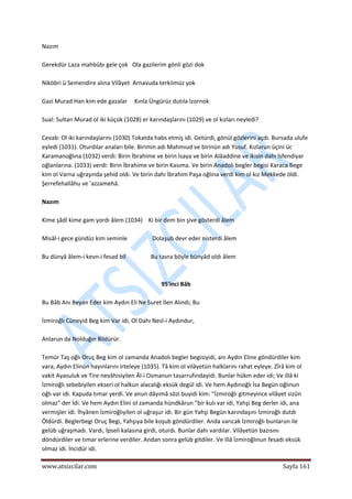  
www.atsizcilar.com  Sayfa 161 
 
Nazım 
 
Gerekdür Laza mahbûbı gele çok   Ola gazilerim gönli gözi dok 
 
Niköbri ü Semendire alına Vilâyet  Arnavuda terkiimüz yok 
 
Gazi Murad Han kim ede gazalar     Kınla Üngürüz dutıla İzornok 
 
Sual: Sultan Murad ol iki küçük (1028) er karındaşlarını (1029) ve ol kızları neyledi? 
 
Cevab: Ol iki karındaşlarını (1030) Tokatda habs etmiş idi. Getürdi, gönül gözlerini açdı. Bursada ulufe 
eyledi (1031). Oturdılar anaları bile. Birimin adı Mahmıud ve birinün adı Yusuf. Kızlarun üçini üc 
Karamanoğlına (1032) verdi: Birin İbrahime ve birin İsaya ve birin Alâaddine ve ikisin dahı İsfendiyar 
oğlanlarına. (1033) verdi: Birin İbrahime ve birin Kasıma. Ve birin Anadolı begler begisi Karaca Bege 
kim ol Varna uğraşında şehid oldı. Ve birin dahı İbrahim Paşa oğlına verdi kim ol kız Mekkede öldi. 
Şerrefehallâhu ve 'azzamehâ. 
 
Nazım 
 
Kime şâdî kime gam yordı âlem (1034)    Ki bir dem bin şive gösterdi âlem 
 
Misâl‐i gece gündüz kim seminle                 Dolaşub devr eder nisterdi âlem 
 
Bu dünyâ âlem‐i kevn‐i fesad bil                 Bu tavra böyle bünyâd oldı âlem 
 
 
95'inci Bâb 
 
Bu Bâb Anı Beyan Eder kim Aydın Eli Ne Suret İlen Alındı; Bu 
 
İzmiroğlı Cüneyid Beg kim Var idi, Ol Dahı Nesl‐i Aydındur, 
 
Anlarun da Nolduğın Bildürür. 
 
Temür Taş oğlı Oruç Beg kim ol zamanda Anadolı begler begisiyidi, anı Aydın Eline göndürdiler kim 
vara, Aydın Elinün hayınlarını irteleye (1035). Tâ kim ol vilâyetün halklarını rahat eyleye. Zîrâ kim ol 
vakit Ayasuluk ve Tire nevâhisiyilen Âl‐i Osmanun tasarrufındayidi. Bunlar hükm eder idi; Ve illâ ki 
İzmiroğlı sebebiyilen ekseri ol halkun alacalığı eksük degül idi. Ve hem Aydınoğlı İsa Begün oğlınun 
oğlı var idi. Kapuda tımar yerdi. Ve anun dâyımâ sözi buyidi kim: "İzmiroğlı gitmeyince vilâyet sizün 
olmaz" der İdi. Ve hem Aydın Elini ol zamanda hündkârun "bir kulı var idi, Yahşi Beg derler idi, ana 
vermişler idi. İhyânen İzmiroğlıyilen ol uğraşur idi. Bir gün Yahşi Begün karındaşını İzmiroğlı dutdı 
Öldürdi. Beglerbegi Oruç Begi, Yahşıya bile koşub göndürdiler. Anda varıcak İzmiroğlı bunlarun ile 
gelüb uğraşmadı. Vardı, İpseli kalasına girdi, oturdı. Bunlar dahı vardılar. Vilâyetün bazısını 
döndürdiler ve tımar erlerine verdiler. Andan sonra gelüb gitdiler. Ve illâ İzmiroğlınun fesadı eksük 
olmaz idi. İncidür idi. 
 