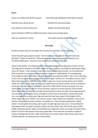  
www.atsizcilar.com  Sayfa 162 
 
Nazım 
 
Zaman kim {1036) dürlü devrân ile geçdi            Gehî (1037) şâd (1038) gehî (1037) gîryan ile geçdi 
 
Şâdîsidür yalan, gîryânı gerçek                                  Bu gaflet ehli hep yalanla geçdi 
 
Gece gündüz ha durmaz dartışurlar                          Melâlet ata binüb böyle geçdi  
 
Benüm dedükleri (1039) hay (1040) bunda kaldı  Hayali canun ile böyle geçdi. 
 
Aşıkî yaz menâkıbı Âl‐i Osman                                   Yedi ceddün bularlan (1041) böyle geçdi 
 
 
96'ncı Bâb 
 
Bu Bâb Anı Beyan Eder kim İzmiroğlını Ne Suret İlen Ele Getürdiler, Ve Hem Ol Noldı. 
 
Sultan Murad bir gün paşalarına eyidür: "Şol İzmiroğlı tâ niceye değin ol vilâyetde hanlık etse 
gerekdür?" (1042). Ve eyitdi kim: "Muhammedün pâk, münevver, mutahhar rûhıyiçün anun 
masâlihîni (1043) görün. Yohsa ben sizün masâlihünüzi (1044) görürin" dedi. 
 
Paşalar eyitdi (1045): "Oruç Beg kulun öldi. Şimdi beglerbegiligi Hamza Beg kuluna verdün. Ve hem 
Oruç Beg dayıma sohbete ve tene'üme meşgul idi. Ve her yere kira varsa düşmanı gidermeğe meşgul 
olmaz idî" dediler. "İmdi sultanum! Şimdi kulun Hamza Beg gayratlu kimsedür. Anı ana bildürelüm. 
Allah inayetinde ve sultanum devletinde düşmanı ele getüre" (1046) dediler, Tezcek beglerbegi 
Hamza Bege bu habarı İ'lâm etdiler. Ve mektubda şöyle buyurdılar kim (1047): "Sen ve hem Yahşı Beg 
ve Saru Han sancağı ve Bursa sancağı kim ol beg sancağıdur, bunları alım. İzmiroğlınun üzerine varun. 
Beher hâl bulışun. Zinhar taksırlık etmen (1048). Er gibi olun. Tezcek varmak ardınca olun" dediler. 
Leşker cem' olındı. Andan doğrı yüridiler, İpsili (1049) hisarınun üzerine vardılar. Amma ol nevâhisine 
vancak İzmiroğlı dahı leşkerin (1050) cem' etdi (1051). Geldi (1052). Bunlarun ile bulışdı. Eyü ceng 
olındı (1053). İzmiroğlınun oğlı kim ol Kurt Hasandur, leşkerün bir tarafını gö'türdi. Önine bırakdı. 
Kovdı (1054), gitdi. Ol hînde dahı İzmiroğlı Cüneyid kendüsi az adam ilen kaldı. Hamza Beg dahı gördi 
kim Cüneyidün çerisi az kaldı, yüridi, İzmiroğlınun üzerine hücum etdi (1055). Cüneyid hod cünüb 
imiş. Yunmağa hisarına kaçdı, gitdi. Oğlı dahı döndi kim bakî kalan leşkeri (1056) dağıda (1057). 
Heman boğazı ele verdi. Sürdiler, hisar üzerine vardılar. Hayli müddet hisarı egîrtdiler. Andan sonra 
ahd ilen Cüneyid Begi hisardan çıkardılar. Ve eyıtdiler kim: "Seni hündkâra göndürelüm" (1058) 
dediler. Cüneyid gelüb Hamza Beg çadırına girdi. Ve gördi oğlı dahı anda oturur. Heman bîtekellüf 
Yahşi Beg yerinden dun geldi. Cüneyidün yakasın karvadı (1059). Dutdı. Aldı, kendü çadırına iletdi 
(1060). Cellad dahı getürdi. Oğlını Cüneyid Bege karşu boğazlatdı. Andan sonra dahı Cüneyidün başını 
kesdür‐di. İkisinün dahı başların hisara karşu gösterdiler. Hisar halkı dahı Cüneyidün ve oğlanun 
başların kesildügin göricek çâr u nâçâr olub bunlara hisarı teslim etdiler '(I06ı). Bunlar dahı İnsanın 
masâlihin gördiler. Ve eksük gerek her neyise kodılar. 
 
 
 
 