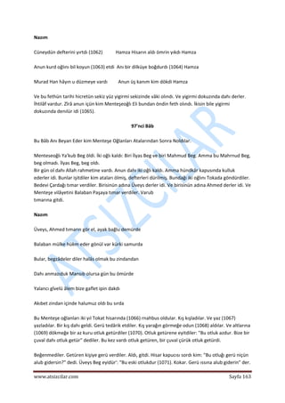  
www.atsizcilar.com  Sayfa 163 
 
Nazım 
 
Cüneydün defterini yırtdı (1062)           Hamza Hisarın aldı ömrin yıkdı Hamza 
 
Anun kurd oğlını bil koyun (1063) etdi  Anı bir dilküye boğdurdı (1064) Hamza 
 
Murad Han hâyın u düzmeye vardı         Anun üş kanım kim dökdi Hamza 
 
Ve bu fethün tarihi hicretün sekiz yüz yigirmi sekizinde vâki olındı. Ve yigirmi dokuzında dahı derler. 
İhtilâf vardur. Zîrâ anun içün kim Menteşeoğlı Eli bundan öndin feth olındı. İkisin bile yigirmi 
dokuzında denılür idi (1065). 
 
97'nci Bâb 
 
Bu Bâb Anı Beyan Eder kim Menteşe Oğlanları Atalarından Sonra Noldılar.  
 
Menteseoğlı Ya'kub Beg öldi. İki oğlı kaldı: Biri İlyas Beg ve biri Mahmud Beg. Amma bu Mahrnud Beg, 
beg olmadı. İlyas Beg, beg oldı. 
Bir gün ol dahı Allah rahmetine vardı. Anun dahı iki oğlı kaldı. Amma hündkâr kapusında kulluk 
ederler idi. Bunlar işitdiler kim ataları ölmiş, defterleri dürilmiş. Bundağı iki oğlını Tokada göndürdiler. 
Bedevi Çardağı tımar verdiler. Birisinün adına Üveys derler idi. Ve birisinün adına Ahmed derler idi. Ve 
Menteşe vilâyetini Balaban Paşaya tımar verdiler. Varub 
tımarına gitdi.  
 
Nazım  
 
Üveys, Ahmed tımarın gör el, ayak bağlu demürde  
 
Balaban mülke hükm eder gönül var kürki samurda  
 
Bular, begzâdeler diler halâs olmak bu zindandan  
 
Dahı anmazıduk Mansıb olursa gün bu ömürde  
 
Yalancı gîvelü âlem bize gaflet ipin dakdı  
 
Akıbet zindan içinde halumuz oldı bu sırda 
 
Bu Menteşe oğlanları iki yıl Tokat hisarında (1066) rnahbus oldular. Kış kışladılar. Ve yaz (1067) 
yazladılar. Bir kış dahı geldi. Gerü tedârik etdiler. Kış yarağın görmeğe odun (1068) aldılar. Ve altlarına 
(1069) dökmeğe bir az kuru otluk getürdiler (1070). Otluk getürene eyitdiler: "Bu otluk azdur. Bize bir 
çuval dahı otluk getür" dediler. Bu kez vardı otluk getüren, bir çuval çürük otluk getürdi. 
 
Beğenmediler. Getüren kişiye gerü verdiler. Aldı, gitdi. Hisar kapucısı sordı kim: "Bu otluğı gerü niçün 
alub gidersin?" dedi. Üveys Beg eyidür': "Bu eski otlukdur (1071). Kokar. Gerü ıssına alub giderin" der. 
 