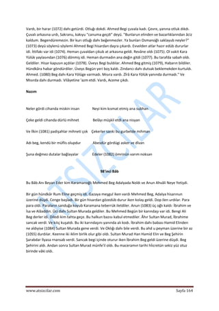  
www.atsizcilar.com  Sayfa 164 
 
Vardı, bir harar (1072) dahı getürdi. Otluğı dokdi. Ahmed Begi çuvala kadı. Çevre, yanına otluk dıkdı. 
Çuvalı arkasına urdı, Sakranu, kakıyu "canuma geçdi" deyü. "Bunlarun elinden ve bazarlıklanndan âciz 
kaldum. Begendüremezin. Bir kurı otluğı dahı beğenmezler. Ya bunları Osmanoğlı saklayub neyler?" 
(1073) deyü söylenü söylemi Ahmed Begi hisardan daşra çıkardı. Evvelden atlar hazır edüb dururlar 
idi. İttifakı var idi (1074). Heman çuvaldan çıkub at arkasına geldi. Revâne oldı (1075). Ol vakit Kara 
Yülük yaylasından (1076) dönmiş idi. Heman durmadın ana değin gitdi (1077). Bu tarafda sabah oldı. 
Geldiler. Hisar kapusın açdılar (1078). Üveys Begi buldılar. Ahmed Beg gitmiş (1079), Habarın bildiler. 
Hündkâra habar göndürdiler. Üveys Begün yeri boş kaldı. Zindancı dahı dutsak beklemekden kurtuldı. 
Ahmed. (1080) Beg dahı Kara Yölüge varmadı. Mısıra vardı. Zîrâ Kara Yölük yanında durmadı." Ve 
Mısırda dahı durmadı. Vilâyetine 'azm etdi. Vardı, Aceme çıkdı. 
 
Nazım 
 
 
Neler gördi cihanda miskin insan              Neyi kim kısmat etmiş ana subhan 
 
Çeke geldi cihanda dürlü mihnet               Belâyı müşkil etdi ana nisyan 
 
Ve lîkin (1081) padişahlar mihneti çok    Çekerler sanki bu gurbetde mihman 
 
Adı beg, kendü bir müflis olupdur             Abesdür gördügi asker ve dîvan 
 
Şuna değmez dutalar bağlayalar               Edeler (1082) ömrinün varım noksan 
 
 
98'inci Bâb 
 
Bu Bâb Anı Beyan Eder kim Karamanoğlı Mehmed Beg Adalyada Noldı ve Anun Ahvâli Neye Yetişdi. 
 
Bir gün hündkâr Rum Eline geçmiş idi. Gazaya meşgul iken vardı Mehmed Beg, Adalya hisarınun 
üzerine düşdi. Cenge başladı. Bir gün hisardan gözedüb durur iken kolay geldi. Dop ilen urdılar. Para 
para oldı. Paraların sanduğa koyub Karamana teberrük iletdiler. Anun (1083) üç oğlı kaldı: İbrahim ve 
İsa ve Alâaddin. Üci dahı Sultan Murada geldiler. Bu Mehmed Begün bir karındaşı var idi. Bengi Ali 
Beg derler idi. Diledi kim tahta geçe. Bu halkun bazısı kabul etmediler. Âhır Sultan Murad, İbrahime 
sancak verdi. Ve kılıç kuşatdı. Bu iki karındaşını yanında alı kodı. İbrahim dahı babası Hamid Elinden 
ne aldıyise (1084) Sultan Murada gene verdi. Ve Oklığı dahı bile verdi. Bu ahd u peyman üzerine bir az 
(10S5) durdılar. Keenne iki iklim birlik olur gibi oldı. Sultan Murad Han Hamid Elin ve Beg Şehirin 
Şarabdar İlyasa rnansab verdi. Sancak begi içinde oturur iken İbrahim Beg geldi üzerine düşdi. Beg 
Şehirini aldı. Andan sonra Sultan Murad münfe'il oldı. Bu maceramın tarihi hİicretün sekiz yüz otuz 
birinde vâki oldı. 
 
 
 
 
 
 