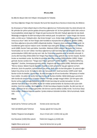  
www.atsizcilar.com  Sayfa 165 
 
99'uncu Bâb 
 
Bu Bâb Anı Beyan Eder kim Vilâyet‐i Amasîyyede Ve Tokatda 
 
Kızıl Koca Oğlanları Yörgüc İlen Vakıaları Ne Suret İlen Geçüb Durur Bunlarun Aralarında, Anı Bildürür. 
 
Bu Amasiyye ve Tokat vilâyeti dayım ol Kızıl Koca oğlanlarınun Türkmanlarından hiç rahat olmazlar idi. 
Bir şehirden bir şehire yolcılar galaba olmayınca gidemezler idi. Ve hem gitdükleri vaktin dahı anlarun 
haramzadalıkları eksük degül idi. Yörgüc bir gün bunlara bir hîle etdi: Padişah ağzından bir elçi düzdi. 
Mübalağa armağanlar ile dört karındaşına bile mektub yazdı. Ve eyitdi kim: "Lalam Yörgüc ilen kerem 
edün, siz bile varun. Yoldaşlık edün. Alp Arslan Cenigin' urun. Andan doğrı Artuk Ovaya gelün. Ol sizün 
tımarunuz olsun" dedi. Ve hem Yörgüc dahı hündkârun elçisiyile bile elci göndürdi; geldiler (1086), 
Kızıl Koca oğlanlarını Çorumlu (1087) vilâyetinde buldılar. Yörgücün elçisi mektubun (1088) verdi. Ve 
hündkârdan gelen elçinün habarın verdi. Hündkâr elçisi dahı geldi. Ol dahı armağanların ve mektubı 
verdi (1089). Bunlar? dahı şad oldılar. Sevindiler. Mektubı (1090.) okıdılar. Ne kadar kim Türkman 
haramzadası var ise cem' oldılar. Kızıl Koca oğlanlarınun dört karındaşı dahı bir yere bile vardılar. Elçi 
yanlarındayiken (1091) dört yüz kişi cem' oldı. Bu Türkmanun gayetde yarar ve bahadır erleriyidi. İc 
ara bu dört karındaş ittifak etdiler kim Yörgüc Paşa bunlara karşu gelecek olur ise kılıc koyalar. Bunları 
kiralar ve memleketi uralar. Bu ittifak ile yüridiler. Merzifon ovasına (1092) yetdiler (1093). Yörgüc 
gelmedi. Bunlar sordılar kim: "Yörgüc kanı? Niçün gelmedi?" (1094). Eyitdiler: "Gayetde (1095) hoş 
degüldür", Vardılar, Amasiyyeye girmelü oldılar. Yörgücün oğlı karşu geldi (1096). Melüsûret eyitdi: 
"Ma'zur dutasız. Babam hoşrak degüldür. İnşallah siz dahı şehirde bir kaç gün eglenün ve hem 
dinlenün, Sizün ile yeyelüm, içelüm babam hoş alınca. Belki sizün ile ben bile gidem. Siz yetersiz eğer 
babam hoş olmaz ise de. Ve leşkerün dahı varı Sonusada cem' olub hazırlardur (1097) anda" dedi. 
Bunları ta'zîm ile iletdiler. Kondurdılar. Bu dört karındaşı bir âlî eve kondurdılar. Nihayetsüz ni'metler 
hazır etdiler. Ve yükler ile süciler bile hazırlanmış idi. Bunlara iletdiler. Bölük bölük gayrı yarenlerin 
dahı kondurub cemi'isine bu ni'metleri verdiler. Yemeğe, içmeğe meşgul oldılar. Çün kim gece oldı. 
Bunlar sarhoş olub yatmağa başladılar (1098). Ol dört karındaşı bir yerden karvadılar. Ve hem 
adamlar hazır olub durur idi (1099). Bunlar bir mıkdar yerde kondılar idi. Bunlarun dürt yüzin dahı 
dutdılar. Cemi'isin soydılar. Berk bağladılar. Ol dört karındaşun başların kesdiler. Bu dört yüz kişî, eli 
bağlu, cemi'isini bir bir zindana getürdiler. Biri birinün üzerine atdılar (1100). Kırıldı. Tez kırılsun deyü 
tütün etdiler. Zindanun kapusın yapdılar. İçinde zindanun tütünden kırıldılar. Birisi kurtulmadı. Helek 
oldı. 
 
Nazım 
 
Şarab içdi bu Türkman sarhoş oldı          Evinde avratı olan boş oldı 
 
Yedi icdi dökildi yatdı Türkman                Kazaya uğradı her ki duş oldı 
 
Dediler Yörgücün konukluğıdur               Anun ni'meti zehr‐i (1101) mâr şiş oldı 
 
Kızıl Kocalular (1102) Eller yıkardı          Yıkıldı ömri kaygulu iş (1103) oldı 
 
Dağıldı Ellere avrat ve eri                          Sorar bir birine kim ne iş oldı 
 