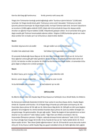  
www.atsizcilar.com  Sayfa 166 
 
 
Kam bu dört beg oğlı hanlarumuz            Kırıldı çaremüz noht savaş oldı 
 
Yörgüc kim Türkmanları konduğı yerde bağlatduğı vaktin "bunlarun işlerini bitürün" (1104) dedi. 
Ismarladı. Ve Yörgüc kendü bindi, gitdi. Türkmanun evine sürdi 'alessabah. Türkmanun evi dahı 
Çorumlu yöresine konmışlar idi. Başak düşdi (1105). Ve hayli Türkman dahı kırdı. Ve Cemi'i davarlarını 
ve orunlarını (1106) yağma etdürdi (1107). Şöyle oldı ki Çorumluda bir koyun bir akçaya satıldı. 
Avratları ve oğlanları hayran kaldılar (1108). Vilâyetlerde gedaylar oldılar. Ve ol zamandan tâ bu güne 
degin evvelki gibi Türkman haramzadalık edemez oldılar. Yörgüce (1109) bunlardan günah var mıdur 
deyü sordılar kim ne kadar şerri var idi bunlarun, böyle kırdılar dediler.  
 
Nazım 
 
Gerekdür düşmana kim ola tedbîr                  Ede gör tedbiri sen etme (1110) taksir 
 
Ki tedbir Hak sebeb kodı irâde                         Velî dikkat (1111) gerekdür ona (1112)tefkîr 
 
Ol zamanda Dulkadıroğlı Hasan Beg var idi. Bir dahı Kara Yölükoğlı Hâbil (1113) var idi. Ve bu Kızıl 
Koca oğlanları anlara gâh gâh habar göndürür idi (1114). Berü, bu vilâyete hareket edün derler idi 
(1115). Ve hatırları ne diler ise işlerler idi. Elhâsıl bu Kızıl Kocayı kim böyle etdiler. ol zamandan tâ bu 
güne değin ol vilâyet emn ü âmân içindedür. 
 
Nazım 
 
Bu âdem hayra, şerre mazhar oldı      Cihan ma'mur, viran âdemlen oldı 
 
Benüm, senün deyen ol âdemîler         Benüm dedügi bu sular ne oldı 
 
Ve bu kârhânede çok iş olupdur            İşi hod söylenür işci ne oldı 
 
 
100'üncü Bâb 
 
Bu Bâb Anı Beyan Eder kim Haydar Beg Ol Koca Kayasınun Sahibiyidi, Anun Ahvâli Noldı, Anı Bildürür. 
 
Bu Osmancuk nevahisde Zeytünde (1116) bir hisar vardur ki ana Koca Kayası derler, Haydar Begün 
elinde idi. Gayetde sarb hisardur. Ve ol Haydar Beg ol hisarda yüz yıllık kadar azık koymuş idi. Hic 
hisarından daşra çıkmaz idî. Bir oğlı var idi. Adına Kasını Beg derler idi. Gâh gâh anı dört yana beglere 
göndürür idi armağanlar ile. Amma kendüsi hisardan daşra çıkmaz idi. Çok sa'y etdiler idi begler anı 
ele getürmege. Ele getüremediler. Bir gün oğlı eyidür: "Baba! Bu beglere ki beni göndürürsin ve beni 
dutarlar ise nice edersin?" dedi. Babası eyidür: "Oğul! Ben seni Allaha ısmarladum. Ben bu 
hisarumdan Ölmeyince çıkmazın. Pirligüm. vaktında kimseye hizmet edemezin" dedi. (1117). Yörgüc 
bu hisarı almağa haylı meşgul idi (1118). Ve bu hisarda bir kişi var idi. Tayfur Çelebi derler idi. Ve ol 
dâyım eyidür idi kim: "Ben Alvan Çelebi oğlanlarındanın" der idi. Ol hisarda bir avrat alub arda mukim 
olmış idi. Ve bu hisarun sahibi Haydar Beg ana gayet mahabbet etmiş idi. Belki oğlından dahı yeğrek 
 