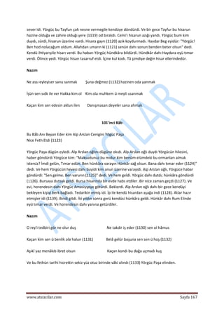  
www.atsizcilar.com  Sayfa 167 
 
sever idi. Yörgüc bu Tayfurı çok nesne vermegile kendüye döndürdi. Ve bir gece Tayfur bu hisarun 
hazine olduğa ve zahire olduğı yere (1119) od bırakdı. Cemi'i hisarun azığı yandı. Yörgüc bum kim 
duydı, sürdi, hisarun üzerine vardı. Hisara gayrı (1120) azık koydurmadı. Haydar Beg eyidür: "Yörgüc! 
Ben hod nolacağum oldum. Allahdan umarın ki (1121) senün dahı sonun benden beter olsun" dedi. 
Kendü ihtiyarıyile hisarı verdi. Bu habarı Yörgüc hündkâra bildürdi. Hündkâr dahı Haydara eyü tımar 
verdi. Ölince yedi. Yörgüc hisarı tasarruf etdi. İçine kul kodı. Tâ şimdiye değin hisar ellerindedür. 
 
Nazım 
 
Ne assı eyleyiser sanu sanmak         Şuna değmez (1132) hazinen oda yanmak 
 
İşün sen sıdk ile ver Hakka kim ol    Kim ola muhkem ü meyli usanmak 
 
Kaçan kim sen edesin aklun ilen        Danışmasan deyeler sana ahmak 
 
 
101'inci Bâb 
 
Bu Bâb Anı Beyan Eder kim Alp Arslan Cenigini Yögüc Paşa  
Nice Feth Etdi (1123) 
 
Yörgüc Paşa dügün eyledi. Alp Arslan oğlını dügüne okıdı. Alp Arslan oğlı duydı Yörgücün hilesini, 
haber göndürdi Yörgüce kim: "Maksudunuz bu mıdur kim benüm elümdeki bu ormanları almak 
istersiz? İmdi gelün, Tımar edün. Ben hünkâra varayın Hünkâr sağ olsun. Bana dahı tımar eder (1124)" 
dedi. Ve hem Yörgücün hevesi dahı buyidi kim anun üzerine varayidi. Alp Arslan oğlı, Yörgüce habar 
göndürdi: "Sen gelme. Ben varurın (1125)" dedi. Ve hem geldi. Yörgüc dahı dutdı; hünkâra göndürdi 
(1126). Bursaya dutsak geldi. Bursa hisarında bir evde habs etdiler. Bir nice zaman geçdi (1127). Ve 
evi, horendesin dahı Yörgüc Amasiyyeye götürdi. Beklerdi. Alp Arslan oğlı dahı bir gece kendüyi 
bekleyen kişiyi berk bağladı. Tedarikin etmiş idi. İp ile kendü hisardan aşağa indi (1128). Atlar hazır 
etmişler idi (1139). Bindi gitdi. İki yıldın sonra gerü kendüsi hünkâra geldi. Hünkâr dahı Rum Elinde 
eyü tımar verdi. Ve horendesin dahı yanına getürdiler. 
 
Nazım 
 
O rey'i tedbiri gör ne olur duş                                 Ne takdir iş eder (1130) sen ol hâmus 
 
Kaçan kim sen ü benlik ola halun (1131)              Belâ gelür başuna sen sen ü hoş (1132) 
 
Aşıkî yaz menâkıb ibret olsun                                  Kaçan kondı bu dağa uçmadı kuş 
 
Ve bu fethün tarihi hicrettin sekiz yüz otuz birinde vâki olındı (1133) Yörgüc Paşa elinden. 
 
 
 
 
 