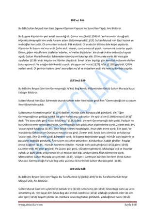  
www.atsizcilar.com  Sayfa 168 
 
102'nci Bâb 
 
Bu Bâb Sultan Murad Han Gazi Ergene Köprisini Yapıcak Ne Suret İlen Yapdı, Anı Bildürür. 
 
Bu Ergene köprisinün yeri evvel ormanlığ idi. Çamur ve çökel (1134) idi. Ve haramılar durağıyidi. 
Hiçvakit olmayayidi kim anda haramı adam öldürmeyeyidi (1135). Sultan Murad Han Gazi hazine ve 
meblâğlar harc etdi. Ol ormanları kırdurdı. Pâk etdürdi. Ol arada bir âli bina bile köpri yapdurdı. 
Köprinün iki basını ma'mur etdi. Şehir etdi. İmaret, cum'a mescidi yapdı. Hamam ve bazarlar yapdı. 
Gelen, giden müsâfirlere ziyafetler ederler, ni'metler bişürürler. Ve ol yaktın kim imâretün kapusı 
açıldı, Sultan Murad kendüsi Edreneden ulemâyı ve fukarayı aldı. Ol imarete vardı. Bir nice gün 
ziyafetler (1136) etdi. Akçalar ve filöriler üleşdürdi. Evvel ta'am bişdügi gün kendüsi mübarek eliyilen 
fukaraya verdi. Ve çırağın dahi kendü uyardı. Ve yapan mi'mara (1137) hil'at (1138) geyürdi. Çiftlik 
yerleri verdi. Ol şehirün halkını cemi' avarızdan mu'af ve müsellem etdi. Ve hem bu tarihde yapıldı. 
 
 
103'üncü Bâb 
 
Bu Bâb Anı Beyan Eder kim Germiyanoğlı Ya'kub Beg Kendü Vilâyetinden Gelüb Sultan Murada İta'at 
Etdügin Bildürür. 
 
Sultan Murad Han Gazi Edrenede oturub sohbet eder iken habar geldi kim "Germiyanoğlı bir az adam 
ilen vilâyetinden çıkdı. 
 
Sultanumun hizmetine gelür" (1139) dediler. Hünkâr dahı Bursaya ulak göndürdi. Ve: "Eğer 
Germiyanoğlınun geldügi tahkik ise şehir halkı karşu çıksunlar. Ve eyü ta'zim (1140) edesiz (1141)" 
dedi. "Ve bana dahı gerü habar bİldüresiz" (1142) dedi. Ve hem Germiyanoğlı dahı geldi. Padişah ne 
buyurdıyise emri yerine getürdiler. Germiyanoğlı dahı padişahun ziyaretlerine vardı. Ziyaret etdi. Eyü 
'atalar eyledi fukaraya (1143). Emir Seyid Hazreti hayatdayidi. Anun dahı evine vardı. Elin öpdi. Ve 
manastırda Orhanun ve Osmanun mezarlarına girdi. Ziyaret etdi. Anda dahı ulemâya ve fukaraya 
'atalar etdi. Âhır ül‐emir sürdi, Edreneye vardı. Ol Ergene köprisinden geçdi. Hünkâr dahı beglerih ve 
paşaların istikbâle göndürdi. Âhır ta'zim ile şehire getürdiler. Kondurdılar. Sabah geldiler. Paşalar 
önine düşdiler (1144). Hünkâr hasretine iletdiler. Hünkâr dahı padişahlığına (1145) göre (1146) 
ta'zimler etdi. Hil'atlar geyürdi. Ve üçünci gün gerü, vilâyetine göndürdi. Mübalağa 'atâ ve ihsanlar 
eyledi. Ol dahı vardı. Vilâyetinde bir yıl mıkdarı diri oldı. Andan sonra Allah rahmetine vardı. 
Memleketini Sultan Murada vasiyet etdi (1147). Vilâyet‐i Germiyan bu vech ilen feth olındı Sultan 
Murada. Germiyanoğlı Ya'kub Beg sekiz yüz otuz iki tarihinde Sultan Murada geldi (1148). 
 
104'üncü Bâb 
 
Bu Bâb Anı Beyan Eder kim Yörgüc Bu Tarafda Nice İş İşledi (1149) Ve Bu Tarafda Hünkâr Neye 
Meşgul Oldı, Anı Bildürür. 
 
Sultan Murad Gazi kim uçları birer bahadır ere (1150) ısmarlamış idi (1151) İshak Bege dahı Laz ucını 
ısmarlamış idi. Her kaçan kim İshak Beg akın etmek istediyise (1152) Vılakoğlı şeytanlık eder idi kim 
akın igen (1153) doyum çıkmaz idi. Hünkâra İshak Beg habar göndürdi. Vılakoğlınun halını (1154) 
 