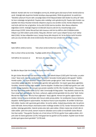 
www.atsizcilar.com  Sayfa 169 
 
bildürdi. Hünkâr dahı her ne ki Vılakoğlına vermiş idi, elinden gene alub tasarruf etdi. Kendü kullarına 
verdi. Vılakoğlı dahı duydı kim hünkâr kendüye ulaşsa gerekdür, filhâl elçi göndürdi. Ve eyitdi kim: 
"Devletlü sultanum! Kızumı dahı carıyalığa kabul et kim Bayazıd deden dahı bizden kız almış idi" dedi. 
Ve hem mübalağa mal göndürdi. Paşalara dahı mebâlig‐i azîm göndürmiş İdi. Paşalar dahı hünkârı razı 
eylediler kim Alaca Hisardan tâ kendü vilâyetine ulaşınca ona verdiler (1155). Kendü vilâyetine dahı 
mal ta'yhı etdi kim her yıl göndüre. Ve bu ahd (1156) üzerine durdılar. Akını Bosna vilâyetine 
doğrıtdılar (1157). Vılakoğlı Üngürüzi (1158) dahı boynına aldı kim bu müsülmanlığa zararı 
dokunmaya (1159). Sultan Murad Gazi dahı tasavvur etdi kim bu kâfîrün ahdı (1160)dürüstdür. 
Vilâyet‐i Lazı feth etdüm sandı (1161). Fârig oldı. Zîrâ kim 'cemi' Lazun vilâyeti haraca muti' oldılar 
dedi (1162). Ve bazı vilâyetden varur, haraççı haraç dahı devşürür idi. Ve bu fethün tarihi hicretün 
sekiz yüz otuz birinde vâki olındı (1163) Sultan Murad Han Gazi elinden kim ol vilâyet‐i Lazdur. 
 
Nazım 
 
Sakın kâfinin ahdına inanma          Yele arkan verüb muhkemsin sanma (1164) 
 
Akar su dıvar olmaz ay karındaş   Ya gölge yasdık olmaz sen dayanma 
 
Velî kâfirün iki nesnesin al               Biri kızın, biri malin usanma 
 
 
105'inci Bâb 
 
Bu Bâb Anı Beyan Eder kim Selenik Ne Suret İlen Feth Olındı. 
 
Bir gün Sultan Murad Han Gazi vezirlerine eyîdür: "Şol Selenik deyen (1165) şehir İrak mıdur, ya yakın 
mıdur" deyü sordı. Vezirler eyitdi (1166): "Sultanum! Serezden hünkâr göçine dört goçdür" dediler. 
Hünkâr eyidür: "Ya niçün durursız? Tezcek (1167)'sefer yarağın görün" dedi. Hemen doplar ve 
mancılıklar yarağın gördiler. Ve Gelibolıdan gemiler dahı getürdiler. Ve niyyet‐i gaza deyü çağırtdılar. 
Yürüdiler. Selenik hisarına doğrı vardılar. Üzerine düşdiler. Etrafdan barı (1168) hayli gaziler cem' oldı 
(1169). Cenge başladılar, Bir nice gün eyü çeneler eylediler (1170). Âhır hündkâr eyidür: "Hay paşalar! 
Bu hisar alınmasına tedbir edün (1171)" dedi. Evrenüzoğlı Ali Beg eyidür: "Hay devletlü sultanum! Bu 
hisar cengi hayli zahmatludur. Bu hisarı, sultanum, yağma etmek gerekdür kim bu alma" dedi. Sultan 
Murad Han Gazi eyitdi: "Bire bu hisar yağmadur" deyü çağırtdı. Heman kim gaziler yağma habarın 
işitdiler, heman hisarun etrafından dahı hücum edüb yüriyiş etdiler. Ve nerdibanları hisarun bârûsına 
dayadılar. Küffâra gözlerin açdurmadılar. Ha deyince hisarun içine koyuldılar. Bi iznillâhi Ta'âlâ hisarı 
feth eldiler. Gaziler mâl‐i ganimete gark oldılar. Ve esirler aldılar. Acâyıb doyumluklar oldı. Ve şehirün 
evleri hâlî kaldı. Amma ihtiyarı olub kalana evleri mülklüge verdiler (1172). Vardar Yenicesinün halkını 
sürdiler, Selenige getürdiler. Selenik içinde anlar dahı sakin oldılar. Elhâsıl‐ı kelam dar ül‐küfri dâr ül‐
islâm etdiler. Şehir kim alındı, tamam mukarrer oldukdan sonra sultân ül‐mücâhidîn Sultan Murad 
Han Gazi eyidür: "Hay gaziler! Bundan ulu ni'met olmaz (1173) kim gaziler hisarı yağma edeler, ehl‐i 
şirki cebir ile İslama getüreler (1174). İmdi gayet ben bu gazileri (1175) sevdüm. İnşallah sizün ile ben 
şimden gerü gaza etsem gerekdür" (1176) dedi. 
 
 
 
