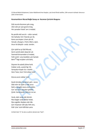  
www.atsizcilar.com  Sayfa 17 
 
[1] Murad Molla Kütüphanesi, Sultan Abdülhamid Han kitapları, Lala İsmail Efendi vakıfları, 294 numaralı nüshada: Kamunun 
yatdı üninde basları. 
 
Karamanlıların Murad Beğle Savaşı ve  Karaman Çerisinin Bozgunu  
 
Etdi anunla Karaman şahı ceng,  
Lîkin oldı yer yüzi gozine teng.  
Her yanadan İstedi 'avn ü meded.  
 
Bu penâh etdi ana ki— oldur samed.  
Her bahadur kim Tatarda yar idi,  
Kamu ana leşker ü hem yâr idi.  
Varsak u Durgut u Türk ü Rûm u Şam.  
Anun ile bileyidi—anda .tamâm.  
 
Çün işitdi bu işi Gâzî Murad,  
Germ yüridi edem deyü bir ad.  
İstemedi kimseneden ol meded,  
Feth verdi—ana tevekkül, çün Samed.  
Berk [1]
 bigi erişiben urdı darb,  
 
Düşmen ile eyledi şîrâne harb.  
Cıdalar sındı, usandı tîg‐i tîz.  
Sanayıdun kopdı rûz‐ı rütahîz.  
Hem Tatar, hem Türk olıban telef 
 
Kılıcına anım oldılar 'alef. 
 
Kacdı öninden. Karaman şahı—anun;  
Oldi mihr ile sipihr ü mâlı anun.  
Raht u büngâhı kamu terk etdiler.  
Can 'aziz olur, kaçuban gitdiler.  
Çünki .Karamanda‐ bilürsin ne var.  
 
Vardı, dahr anda oldı târmâr.  
Nice begler anda âldılar helak.  
Nice yigidler düşiben oldı hâk.  
Çün müyesser oldı işbu feth ana,  
Kıldı 'yine 'azmi kâfirden yana 
 
[1] Berk Kalın "k" ile olan ve yıldırım demek olan "berk". 
 
 
 
 
 
 