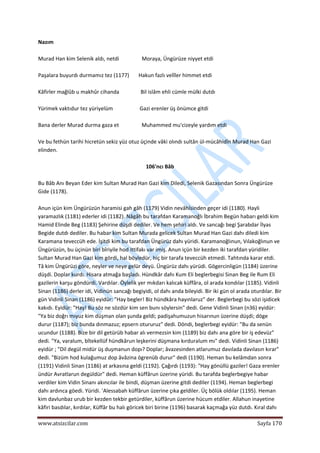  
www.atsizcilar.com  Sayfa 170 
 
Nazım 
 
Murad Han kim Selenik aldı, netdi                 Moraya, Üngürüze niyyet etdi 
 
Paşalara buyurdı durmamız tez (1177)       Hakun fazlı velîler himmet etdi 
 
Kâfirler mağlûb u makhûr cihanda                Bil islâm ehli cümle mülki dutdı 
 
Yürimek vaktıdur tez yüriyelüm                    Gazi erenler üş önümce gitdi 
 
Bana derler Murad durma gaza et                 Muhammed mu'cizeyle yardım etdi 
 
Ve bu fethün tarihi hicretün sekiz yüz otuz üçinde vâki olındı sultân ül‐mücâhidîn Murad Han Gazi 
elinden. 
 
106'ncı Bâb 
 
Bu Bâb Anı Beyan Eder kim Sultan Murad Han Gazi kim Diledi, Selenik Gazasından Sonra Üngürüze 
Gide (1178). 
 
Anun içün kim Üngürüzün haramisi gah gâh (1179) Vidin nevâhîsinden geçer idi (1180). Hayli 
yaramazlık (1181) ederler idi (1182). Nâgâh bu tarafdan Karamanoğlı İbrahim Begün habarı geldi kim 
Hamid Elinde Beg (1183) Şehirine düşdi dediler. Ve hem şehiri aldı. Ve sancağı begi Şarabdar İlyas 
Begide dutdı dediler. Bu habar kim Sultan Murada gelicek Sultan Murad Han Gazi dahı diledi kim 
Karamana teveccüh ede. İşitdi kim bu tarafdan Üngürüz dahı yüridi. Karamanoğlınun, Vılakoğlınun ve 
Üngürüzün, bu üçinün biri bîriyile hod ittifakı var imiş. Anun içün bir kezden iki tarafdan yüridiler. 
Sultan Murad Han Gazi kim gördi, hal böyledür, hiç bir tarafa teveccüh etmedi. Tahtında karar etdi. 
Tâ kim Üngürüzi göre, neyler ve neye gelür deyü. Üngürüz dahı yürüdi. Gögercinligün (1184) üzerine 
düşdi. Doplar kurdı. Hisara atmağa başladı. Hündkâr dahı Kum Eli beglerbegisi Sinan Beg ile Rum Eli 
gazilerin karşu göndürdi. Vardılar. Öylelik yer mıkdarı kalıcak küffâra, ol arada kondılar (1185). Vidinli 
Sinan (1186) derler idi, Vidinün sancağı begiyidi, ol dahı anda bileyidi. Bir iki gün ol arada oturdılar. Bir 
gün Vidinli Sinan (1186) eyidür: "Hay begler! Biz hündkâra hayınlaruz" der. Beglerbegi bu sözi işidicek 
kakıdı. Eyidür: "Hay! Bu söz ne sözdür kim sen bunı söylersin" dedi. Gene Vidinli Sinan (n36) eyidür: 
"Ya biz doğrı mıyuz kim düşman olan şunda geldi; padişahumuzun hisarınun üzerine düşdi; döge 
durur (1187); biz bunda dınmazuz; epsern otururuz" dedi. Döndi, beglerbegi eyidür: "Bu da senün 
ucundur (1188). Bize bir dil getürüb habar alı vermezsin kim (1189) biz dahı ana göre bir iş edevüz" 
dedi. "Ya, varalum, bîtekellüf hündkârun leşkerini düşmana kırduralum mı" dedi. Vidinli Sinan (1186) 
eyidür ; "Dil degül midür üş duşmanun dopı? Doplar; âvazesinden atlarumuz davılada davılasın kırar" 
dedi. "Bizüm hod kulağumuz dop âvâzina ögrenüb durur" dedi (1190). Heman bu kelâmdan sonra 
(1191) Vidinli Sinan (1186) at arkasına geldi (1192). Çağırdı (1193): "Hay gönüllü gaziler! Gaza erenler 
ündür Avratlarun degüldür" dedi. Heman küffârun üzerine yüridi. Bu tarafda beglerbegiye habar 
verdiler kim Vidin Sinanı akıncılar ile bindi, düşman üzerine gitdi dediler (1194). Heman beglerbegi 
dahı ardınca göedi. Yüridi. 'Alessabah küffârun üzerine çıka geldiler. Üç bölük oldılar (1195). Heman 
kim davlunbaz urub bir kezden tekbir getürdiler, küffârun üzerine hücum etdiler. Allahun inayetine 
kâfiri basdılar, kırdılar, Küffâr bu halı göricek biri birine (1196) basarak kaçmağa yüz dutdı. Kıral dahı 
 