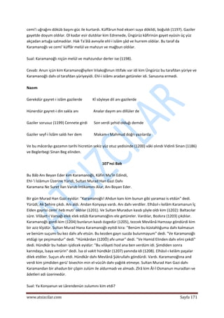  
www.atsizcilar.com  Sayfa 171 
 
cemi'i uğrağını döküb başını güc ile kurtardı. Küffârun hod ekseri suya dökildi, boğuldı (1197). Gaziler 
gayetde doyum oldılar. Ol kadar esir dutdılar kim Edrenede, Üngürüz kâfirinün gayet eyüsin üç yüz 
akçadan artuğa satmadılar. Hak Ta'âlâ avnıyile ehl‐i islâm şâd ve hurrem oldılar. Bu taraf da 
Karamanoğlı ve cemi' küffâr melül ve mahzun ve mağbun oldılar. 
 
Sual: Karamanoğlı niçün melül ve mahzundur derler ise (1198). 
 
Cevab: Anun içün kim Karamanoğlıyilen Vılakoğlınun ittifakı var idi kim Üngürüz bu tarafdan yüriye ve 
Karamanoğlı dahı ol tarafdan yüriyeyidi. Ehl‐i islâmı aradan getüreler idi. Sanusına ermedi. 
 
Nazım 
 
Gerekdür gayret‐i islâm gazilerde           Kİ söyleye dil anı gazilerde 
 
Hünerdür gayret‐i din sakla anı                Analar dayım anı dillüler de 
 
Gaziler sorusuz (1199) Cennete girdi       Son verdi şehid olduğı demde  
 
Gaziler seyf‐i İslâm saldı her dem             Makam‐ı Mahmud doğrı yazılarda 
 
Ve bu mâcerâyı gazamın tarihi hicretün sekiz yüz otuz yedisinde (1200) vâki olındı Vidinli Sinan (1186) 
ve Beglerbegi Sinan Beg elinden. 
 
107'nci Bab 
 
Bu Bâb Anı Beyan Eder kim Karamanoğlı, Kâfiri Mu'în Edindi, 
Ehl‐'i İslâmun Üzerine Yüridi, Sultan Murad Han Gazi Dahı 
Karamana Ne Suret İlan Varub İntikamını Alur, Anı Boyan Eder. 
 
Bir gün Murad Han Gazi eyidür: "Karamanoğlı! Ahdun kanı kim bunun gibi yaramaz is etdün" dedi. 
Yürüdi, Ak Şehire çıkdı. Anı aldı. Andan Konyaya vardı. Anı dahı verdiler. Elhâsıl‐ı kelâm Karamanun İç 
Elden gayrisi cemi' heb muti' oldılar (1201). Ve Sultan Muradun kasdı şöyle oldı kim (1202): Baltacılar 
süre. Vilâyet‐i Varsağı elek elek edüb Karamanoğlını ele getüreler. Vardılar, Bozkıra (1203) çıkdılar. 
Karamanoğlı gordi kim (1204) bunlarun kasdı özgedür (1205), tezcek Mevlânâ Hamzayı göndürdi kim 
bir aziz kîşidür. Sultan Murad Hana Karamanoğlı eyitdi kira: "Benüm bu küstahlığuma dahı kalmasun 
ve benüm suçumı bu kez dahı afv etsün. Bu kezden gayrı sucda bulunmayum" dedi. "Ve Karamanoğlı 
etdügi işe peşimandur" dedi. "Hünkârdan (120Ö) afv umar" dedi. "Ve Hamid Elinden dahı elini çekdi" 
dedi. Hündkâr bu habarı işidicek eyidür: "Bu vilâyeti hod ana ben verdüm idi. Şimdiden sonra 
karındaşa, İsaya verürin" dedi. İsa ol vakit hündkâr (1207) yanında idi (1208). Elhâsıl‐ı kelâm paşalar 
dilek etdiler. Suçun afv etdi. Hündkâr dahı Mevlânâ Şükrullahı göndürdi. Vardı. Karamanoğlına and 
verdi kim şimdiden gerü' bivechin min el‐vücûh dahı yağılık etmeye. Sultan Murad Han Gazi dahı 
Karamandan bir ahadun bir çöpin zulüm ile aldurmadı ve almadı. Zîrâ kim Âl‐î Osmanun muradları ve 
âdetleri adi üzerinedür. 
 
Sual: Ya Konyanun ve Lârendenün zulumını kim etdi? 
 