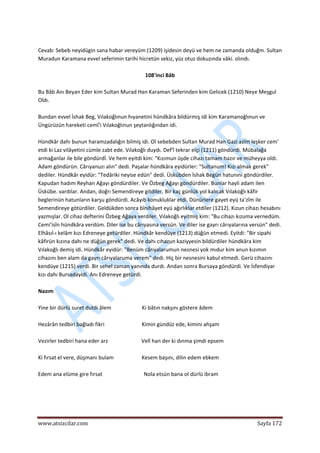 
www.atsizcilar.com  Sayfa 172 
 
 
Cevab: Sebeb neyidügin sana habar vereyüm (1209) işidesin deyü ve hem ne zamanda olduğm. Sultan 
Muradun Karamana evvel seferimin tarihi hicretün sekiz, yüz otuz dokuzında vâki. olındı. 
 
108'inci Bâb 
 
Bu Bâb Anı Beyan Eder kim Sultan Murad Han Karaman Seferinden kim Gelicek (1210) Neye Meşgul 
Oldı.  
 
Bundan evvel İshak Beg, Vılakoğlınun hıyanetini hündkâra bildürmiş idi kim Karamanoğlınun ve 
Üngürüzün hareketi cemî'i Vılakoğlınun şeytanlığından idi. 
 
Hündkâr dahı bunun haramzadalığın bilmiş idi. Ol sebebden Sultan Murad Han Gazi azîm leşker cem' 
etdi ki Laz vilâyetini cümle zabt ede. Vılakoğlı duydı. Def'î tekrar elçi (1211) göndürdi. Mübalağa 
armağanlar ile bile göndürdİ. Ve hem eyitdi kim: "Kızımun üşde cihazı tamam hazır ve müheyya oldı. 
Adam göndürün. Cârıyanuzı alın" dedi. Paşalar hündkâra eyidürler: "Sultanum! Kızı almak gerek" 
dediler. Hündkâr eyidür: "Tedâriki neyise edün" dedi. Üskübden İshak Begün hatunıni göndürdiler. 
Kapudan hadım Reyhan Ağayı göndürdiler. Ve Özbeg Ağayı göndürdiler. Bunlar hayli adam ilen 
Üskübe. vardılar. Andan, doğrı Semendireye gitdiler. Bir kaç günlük yol kalıcak Vılakoğlı kâfir 
beglerinün hatunların karşu göndürdi. Acâyıb konukluklar etdi. Dünürlere gayet eyü ta'zîm ile 
Semendireye götürdiler. Geldükden sonra bînihâyet eyü ağırlıklar etdiler (1212). Kızun cihazı hesabını 
yazmışlar. Ol cihaz defterini Özbeg Ağaya verdiler. Vılakoğlı eyitmiş kim: "Bu cihazı kızuma vernedüm. 
Cemi'isîn hündkâra verdüm. Diler ise bu cârıyasına versün. Ve diler ise gayrı cârıyalarına versün" dedi. 
Elhâsıl‐ı kelâm kızı Edreneye getürdiler. Hündkâr kendüye (1213) düğün etmedi. Eyitdi: "Bir sipahi 
kâfirün kızına dahı ne düğün gerek" dedi. Ve dahı cıhazun kaziyyesin bildürdiler hündkâra kim 
Vılakoğlı demiş idi. Hündkâr eyidür: "Benüm cârıyalarumun nesnesi yok mıdur kim anun kızımın 
cihazını ben alam da gayrı cârıyalaruma verem" dedi. Hiç bir nesnesini kabul etmedi. Gerü cihazını 
kendüye (1215) verdi. Bir sehel zaman yanında durdı. Andan sonra Bursaya göndürdi. Ve İsfendiyar 
kızı dahı Bursadayidi. Anı Edreneye getürdi. 
 
Nazım 
 
Yine bir dürlü suret dutdı âlem                       Ki bâtın nakşını göstere âdem 
 
Hezârân tedbiri bağladı fikri                            Kimin gündüz ede, kimini ahşam 
 
Vezirler tedbiri hana eder arz                         Velî han der ki dınma şimdi epsem 
 
Ki fırsat el vere, düşmanı bulam                     Kesem başını, dilin edem ebkem 
 
Edem ana elüme gire fırsat                               Nola etsün bana ol dürlü ibram 
 
 
 
 
 