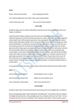  
www.atsizcilar.com  Sayfa 175 
 
Nazım 
 
Şarâb‐ı rahmet içdi bil şehidler                  Sıratı kuş gibi geçdi sehidler 
 
Fena mülkinde eğlenmedi anlar (1240)   Baka sarayına göçdi şehidler 
 
Tecellî o zât bunlarun oldı                             Anun çün ömrinî bicdi şehîdler 
 
112'nci Bâb 
 
Bu Bâb Anı Beyan Eder kim Sultân ül‐Mücâhidîn Sultan Murad Han Gazi kim Belgırada (1241) vardı, 
Neyledi, Anı Bildürür. 
 
Sultan Murad kim Üngürüz vilâyetini seyir etdi, andan sonra bildü kim bu Belgırad, Üngürüz 
vilâyetimin kapusıdur. Bu kez kasd etdi kima ol kapuyı aça. Leşker‐i islâm cem' edüb geldi. Belgıradun 
üzerine düşdi hisara (1242) ceng eder gibi oldılar. Sava suyın geçdiler, Bilineye (1243)' akın saldılar 
(1244). Gaziler şöyle doyum geldiler kim bir çizmeye bir nefis cârıya verürler idi kocmağa yarar. Fakir 
dahı anda bileyidüm. Yüz akcaya altı, yedi yaşında bir eyü oğlan aldum. Amma ata hizmet eder esiri 
yüz elli akçaya verürler idi. Ol seferde akıncılardan fakîre dahı yedi kul ve cârıya hâsıl oldı. Ve dahı 
şöyle olmış idi kim leşker göcse esir galabası kim leşkerden ziyâdeyidi. Elhâsıl‐ı kelâm şöyle vasf olındı 
kim islâm bünyâdı (1245) zuhura gelelden (1246) berü gaziler gaza ederler, bunun gibi gaza vâki 
olmadı dediler. Ve hem beyan vâkidür kim dedüklerinde dahı ziyâdedür. Fakir dahı bir gün hündkâra 
vardum. Ben fakîre esir buyurdı. Buyurdukdan sonra ben eyitdüm kim: "Devletlu sultanum! Bu esiri 
götürmeğe at gerekdür. Ve bu yolda harçlık dahı gerekdür" dedüm. Beş bin akça ve İki at verdi. Ol 
sefer dokuz baş esir ile Edreneye geldüm. Ve dört atum dahı var idi. Edrenede bu esirleri üçer yüz 
akçaya verdüm. Ve bazısın ikişer yüz akçaya satub harçlık edindüm. Ve devletlu hündkâra du'âlar ve 
senalar etdüm. 
 
Ve bu gazânun tarihi hicretün sekiz yüz kırk ikisinde vâki oldı Sultan Murad Han Gazi elinden (1247). 
 
Nazım 
 
Gaziler doyum oldı var Belgırad                      Bozıldı bağunuz ne bel, ne ırgad 
 
Senün feryadlarun heb gazi kırdı                    Dögün sen ay kıral şabkanı tez at 
 
Senün mahbublarun İslama geldi                   Olanın hüsni oldı ışkâ mir'at 
 
113'üncü Bâb 
 
Bu Bâb Anı Beyan Eder ki Sultan Murad Gazi kim Semendireye Ne Vech İle Rağbet Eder, Anı Bildürür. 
 
Kaçan kim Belgıraddan göçdi, doğrı Üskübe geldi. İshak Beg eyidür: "Hay devletlu sultanum! Madam 
ki Vılakoğlı Semendirede ola, ne Karamanoğlı epsem olur, ne Üngürüz bize muti' olur" dedi. "Ve hem 
Dırakulayı dahı dost sanman ki münâfıkdur" dedi. Murad Han Gazi eyidür: "Hele bu sefere varalum, 
 
