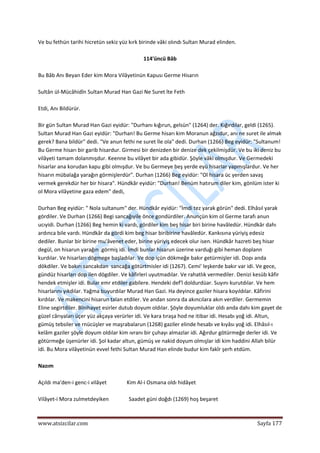  
www.atsizcilar.com  Sayfa 177 
 
Ve bu fethün tarihi hicretün sekiz yüz kırk birinde vâki olındı Sultan Murad elinden. 
 
114'üncü Bâb 
 
Bu Bâb Anı Beyan Eder kim Mora Vilâyetinün Kapusı Germe Hisarın 
 
Sultân ül‐Mücâhidîn Sultan Murad Han Gazi Ne Suret îte Feth 
 
Etdi, Anı Bildürür. 
 
Bir gün Sultan Murad Han Gazi eyidür: "Durhanı kığırun, gelsün" (1264) der. Kığırdılar, geldi (1265). 
Sultan Murad Han Gazi eyidür: "Durhan! Bu Germe hisarı kim Moranun ağzıdur, anı ne suret ile almak 
gerek? Bana bildür" dedi. "Ve anun fethi ne suret İle ola" dedi. Durhan (1266) Beg eyidür: "Sultanum! 
Bu Germe hisarı bir garib hisardur. Girmesi bir denizden bir denize dek çekilmişdür. Ve bu iki deniz bu 
vilâyeti tamam dolanmışdur. Keenne bu vilâyet bir ada gibidür. Şöyle vâki olmışdur. Ve Germedeki 
hisarlar ana korudan kapu gibi olmışdur. Ve bu Germeye beş yerde eyü hisarlar yapmışlardur. Ve her 
hisarın mübalağa yarağın görmişlerdür". Durhan (1266) Beg eyidür: "Ol hisara üc yerden savaş 
vermek gerekdür her bir hisara". Hündkâr eyidür: "Durhan! Benüm hatırum diler kim, gönlüm ister ki 
ol Mora vilâyetine gaza edem" dedi, 
 
Durhan Beg eyidür: " Nola sultanum" der. Hündkâr eyidür: "İmdi tez yarak görün" dedi. Elhâsıl yarak 
gördiler. Ve Durhan (1266) Begi sancağıyile önce gondürdiler. Anunçün kim ol Germe tarafı anun 
ucıyidi. Durhan (1266) Beg hemin ki vardı, gördiler kim beş hisar biri birine havâledür. Hündkâr dahı 
ardınca bile vardı. Hündkâr da gördi kim beg hisar biribirine havâledür. Kankısına yüriyiş edesiz 
dediler. Bunlar bir birine mu'âvenet eder, birine yüriyiş edecek olur isen. Hündkâr hazreti beş hisar 
degül, on hisarun yarağın .görmiş idi. İmdi bunlar hisarun üzerine varduğı gibi heman doplann 
kurdılar. Ve hisarları dögmege başladılar. Ve dop içün dökmeğe bakır getürmişler idi. Dopı anda 
dökdiler. Ve bakırı sancakdan  sancağa götürtmisler idi (1267). Cemi' leşkerde bakır var idi. Ve gece, 
gündüz hisarları dop ilen dögdiler. Ve kâfirleri uyutmadılar. Ve rahatlık vermediler. Denizi kesüb kâfir 
hendek etmişler idi. Bular emr etdiler gabilere. Hendeki def'î doldurdüar. Suyını kurutdılar. Ve hem 
hisarlarını yıkdılar. Yağma buyurdılar Murad Han Gazi. Ha deyince gaziler hisara koyıldılar. Kâfirini 
kırdılar. Ve makencini hisarun talan etdiler. Ve andan sonra da akıncılara akın verdiler. Germemin 
Eline segirtdiler. Bînihayet esirler dutub doyum oldılar. Şöyle doyumluklar oldı anda dahı kim gayet de 
güzel cârıyaları üçer yüz akçaya verürler idi. Ve kara tıraşa hod ne itibar idi. Hesabı yoğ idi. Altun, 
gümüş tebsiler ve rnücüşler ve maşrabalarun (1268) gaziler elinde hesabı ve kıyâsı yoğ idi. Elhâsıl‐ı 
kelâm gaziler şöyle doyum oldılar kim ıvranı bir çuhayı almazlar idi. Ağırdur götürmeğe derler idi. Ve 
götürmeğe üşenürler idi. Şol kadar altun, gümüş ve nakid doyum olmışlar idi kim haddini Allah bilür 
idi. Bu Mora vilâyetinün evvel fethi Sultan Murad Han elinde budur kim fakîr şerh etdüm. 
 
Nazım 
 
Açıldı ma'den‐i genc‐i vilâyet               Kim Al‐i Osmana oldı hidâyet 
 
Vilâyet‐i Mora zulmetdeyiken               Saadet güni doğdı (1269) hoş beşaret 
 
 