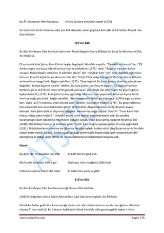 
www.atsizcilar.com  Sayfa 178 
 
Bu Âl‐i Osmanun fethi hesabsuz          Ki Hak bunlara etmişdür inayet (1270) 
 
Ve bu fethün tarihi hicretün sekiz yüz kırk ikisinden sehel geçmedi kim vâki olındı Sultan Murad Han 
Gazi elinden. 
 
115'inci Bâb 
 
Bu Bâb Anı Beyan Eder kim Kula Şahın kim Mezid Begden Sonra Eflakda Ne Suret İle Münhezim Oldı, 
Anı Bildürür. 
 
Ol zamanda Kula Şahın, Rum Elinün begler begisiyidi. Hündkâra eyidür: "Devletlü sultanum" der. "Ol 
Yanko deyen martaluz, Mezid kuluna hayli iş edübdürür (1271)" dedi. "Buyurur isen ben kulun 
varayın, Mezid Begün intikamın ol kâfirden alayın" der. Hündkâr dahı "var" dedi. Anadolı leşkerinün 
bazısını, Rum Eli leşkerini ve akıncısını bile aldı. Yüridi, Eflak vilâyetine geçdi. Dahı şaraba ve kebaba 
ve tene'üme meşgul oldı. Begler eyitdiler (1272): "Hay begüm! Bu durduğumuz tene'üm edecek yer 
degüldür. Bunda düşman vardur" dediler. Bu Kula Şahın, ser‐i hoş ile eyidür: "Ol düşman benüm 
börkümi görse (1273) bir nice (1274) günlük yol kaçar" der. Böyle der iken nâgâh bir gün Üngürüz 
leşkeri belürdi (,1275). Kula Şahın bu kez ağzındağı lokmasın dahı yeyemedi. Bindi ve kıçına döndi. 
Yani kaçmağa yüz dutdı. Begler eyitdiler: "Hay! Neylersin? Gelün şu düşmana (1276) kargu varalum 
bâri. Üşde (1277) ordumuz ayak altında kaldı" dediler. Kula Şahın eyidür (1278): "Bu gece katlanun, 
Dün yarusında ben anun hakkından gelem (1279) dedi. Ahşam karanusı olıcak düşman kayusı 
kalmadı. Kula Şahın börkin düşmana bağışladı. Heman kaçmağa başladı. Sorar ki: "Tuna kanı? Irak 
mıdur, yohsa yakın mıdur? ". Elhâsıl‐ı kelâm islâm leşkeri anda münhezim oldı. Bu tarafda 
Karamanoğlı islâm leşkerinün münhezim olduğın işidüb, siyan dayısıyimiş. begayet ferahnak oldı 
(1280). Ol kaltaban heman at arkasına geldi. Yüridi. Emir Dağına yaylaya gelen Eli urub yağmaladı 
(1281). Müsülmanlarun avratına ve oğlanına fesadlar eyledi. Andan sürdi. Beg Bazarına vardı Anı dahı 
andan beter eyledi. Elhâsıl‐ı kelâm ayağı basduğı yerleri şöyle harab edüb işler işledürdi kim kâfir 
kâfırlığınca ol etdügi işleri etmez idi. Ve müsülmanlarun mazlamasın boynına aldı. 
 
Nazım 
 
Bu dem tâli' ne bürcden tülü etdi            Ki kâfir tâli'ini galib etili 
 
Mu'în oldı Karaman, kâfire gör                Yüzi kara, özini mağbûn (1282) etdi 
 
O demde küfrine hükm etdi islâm           Kİ islâm Elini yıkdı ve gitdi 
 
116'ncı Bâb 
 
Bu Bab Anı Beyan Eder kim Karamanoğlı Bunun Gibi Hadesler 
 
(1383) Etdüginden Sonra Sultan Murad Han Gazi Dahı Ana Neyledi, Anı Bİldürür. 
 
Hündkâra habar geldi kim Karamanoğlı ahdını sıdı. Ve müsülmanlarun avratın ve oğlanın zâlimlere 
nâmeşrû' işler etdürdi. Bu habarun hakikatini bilicek hündkâr dahı gazaba gelüb leşker‐i islâm 
 