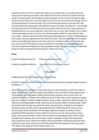  
www.atsizcilar.com  Sayfa 179 
 
devşürüb ve hem Rum Elinün ne kadar kâfir leşkeri var ise kendüye tâbi, anı dahı bile alub yüridi; 
Konyaya çıkdı. Yağma buvurdı. Şöyle urdılar vilâyet‐i Karamanı kim şehirlerini ve köylerini elek elek 
etdiler. Ve harab eylediler. Karamanoğlı kaçub gerü Daşa girdi. Ve o yıl nice er ve kız oğlanlar doğdı. 
Haseb ve nesebi meçhul oldı. Ve Karamanoğlınun hatunın ve veziri Surun, ikisini Karamanoğlı, Murad 
Han Gaziye göndürdi. Ve hatunına eyitdi: "Yüri, var! Karındaşundan benüm sucum gerü dile" dedi. 
Anlar dahı Murad Han Gaziye geldi. Çok meskenet ve tazarru'lar etdiler. Ve dediler kim: "Karamanoğlı 
kendüye lâyıkın etdi. Hak Ta'âlâ katında yüzini kara eyledi. İmdi kerem ve lutf et. Bu kez dahı bunun 
küstahlığına kalma. Buna yüz karalığı yeter. Suçmı bildi. Suçmı afv eyle" dedi. Hündkâr, Sürura 'eyidür: 
"Simden gerü begüne boyun olub inanur mısın kim bana geldün (1284.)? Ve dilek edersin?" dedi. 
Surur eyidür: '.'Devletlü sultanum! Evvelki hatâsında ben bile degül idüm. Ve hem ol (1285) hatâsında 
rızâm yoğ idi. Ve Durkut oğlanlarından oldı şimdiki hatâ" dedi. "Hele şimdi sözi budur kim bir hatâdur 
etdüm, artuk (1286) böyle etmezem dedi. Ben kuluna: Var, hündkâra inandur" dedi. Hündkâr dahı 
gerü suçını afv etdİ. Döndi, gitdi. İmdi ay aziz! Osmanlunun memleket urub müsülmanlığa zulüm 
etmesinün sebebi Karamanoğlı İbrahim Beg sebebinden olmışdur. Ve illâ tâ bu güne dek Osmanludan 
kimsenün hakkına zulüm gelmemiş idi nahak yere. Meğer ki bilmeye. 
 
Nazım  
 
Fesada kim sebeb olsa Karaman        O bilmez ne olur dîn ü ya îman 
 
Fesad olur hasedden mahlûk içre        Hased (1287) dür bil Karaman işi heman 
 
  
117'nci Bâb 
 
Bu Bâb Anı Beyan Eder kim Vılakoğlınun Laz Vilâyeti Elinden 
 
Gitdükden Sonra Yankonun önine Düşüb İzladi DerbendineNe Suret İle Getürdüğin Üngürüz Leşkerini, 
Anı Bildürür. 
 
Kaçan kim Semendire Vılakoğlınun elinden çıkdı, içine ehl‐i islâm dolıcak cemi' küffâr karm ağrısına 
uğradı. Vılakoğlı vardı, Üngürüzün eteğine düşdi (1288). Ve hem bu tarafdan Karamanoğlınun elçisi 
Vardı Üngürüze kim: "Sen öteden (1289) yüri Ben berüden yüriyeyüm. Rum Eli senün olsun. Ve 
Anadolı benüm olsun. Vılakoğlına dahı vilâyetin alı verelüm" dedi. Elhâsıl‐ı kelâm Üngürüzün kıraldan 
gayrı cemi' leşkerini Yankoyile Vılakoğlına koşdılar. Bunlar yüridiler. Gelüb islâm vilâyetine girdiler. Tâ 
İzladi dervendine değin geldiler (1290). Sultan Murad Han Gazi dahı küffârı ol arada karşuladı. Küffâr 
ile İzladi dervendine bulışdı. Amma kâfir dervendün içine girüb oturdı. Vılakoğlı, Rum Eli beglerini 
filöriyile konukladı. Hündkârı kâfir İle uğraşmağa komadılar, Küffâr dervende bir nice gün oturdı. 
Heman bir gece küffâr çekilüb gitdi. Ol hînde begler begi Kasım Paşayidi. Anı küffârun ardınca 
gondürdiler küffâr kaçdı deyü. Bu mel'un kâfirlerün hod bususı var imiş. Bunları gafil ilen ortaya 
aldılar. Halil Paşanun karındaşını dudılar. Ol zaman Bolınun sancağı begiyidi (1291). Elhâsıl‐ı kelâm 
Vılakoğlına gerü vilâyetini, filöri himmet eyledi, verdiler. Vılakoğlınun iki oğlı Tokat habsindeyidi. 
Anlarun gözlerine demür (1292) sürme çekdiler. Atasına göndürdiler. Halil Paşanun karındaşın dahı 
Üngürüzden satun aldılar. Andan sonra Sultan Murad Han dahı Edreneye geldi. Halil Paşaya eyidür: 
"Ben oğlumı tahta. geçürürin (1293). Padişah edeyin" der. 
 