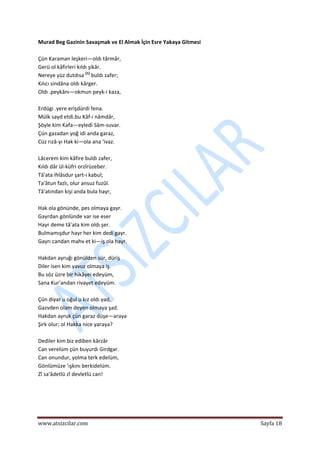  
www.atsizcilar.com  Sayfa 18 
 
Murad Beg Gazinin Savaşmak ve El Almak İçin Esre Yakaya Gitmesi  
 
Çün Karaman leşkeri—oldı târmâr,  
Gerü ol kâfirleri kıldı şikâr.  
Nereye yüz dutdısa [1]
 buldı zafer;  
Kılıcı sindâna oldı kârger.  
Oldı .peykânı—okmun peyk‐i kaza, 
 
Erdügi .yere erişdürdi fena.  
Mülk sayd etdi.bu Kâf‐ı nâmdâr,  
Şöyle kim Kafa—eyledi Sâm‐suvar.  
Çün gazadan yoğ idi anda garaz,  
Cüz rızâ‐yı Hak ki—ola ana 'ivaz.  
 
Lâcerem kim kâfire buldı zafer,  
Kıldı dâr ül‐küfri orzîrüzeber.  
Tâ'ata ihlâsdur şart‐ı kabul;  
Ta'âtun fazlı, olur ansuz fuzûl.  
Tâ'atından kişi anda bula hayr,  
 
Hak ola gönünde, pes olmaya gayr.  
Gayrdan gönlünde var ise eser  
Hayr deme tâ'ata kim oldı şer.  
Bulmamışdur hayr her kim dedi gayr.  
Gayrı candan mahv et ki—iş ola hayr.  
 
Hakdan ayruğı gönülden sür, düriş  
Diler isen kim yavuz olmaya iş.  
Bu söz üzre bir hikâyei edeyüm,  
Sana Kur'andan rivayet edeyüm. 
 
Çün diyar u oğul u kız oldı yad,  
Gazvden olam deyen olmaya şad.  
Hakdan ayruk çün garaz düşe—araya  
Şirk olur; ol Hakka nice yaraya?  
 
Dediler kim biz ediben kârzâr  
Can verelüm çün buyurdı Girdgar.  
Can onundur, yolma terk edelüm,  
Gönlümüze 'ışkını berkidelüm.  
Zî sa'âdetlü zî devletlü can!  
 
 
 
 
 