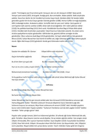  
www.atsizcilar.com  Sayfa 181 
 
eyitdi: "Türk begine eyü fırsat elüme girdi. Varayum, ben anı diri dutayum (1306)" deyü yüridi. 
Yeniçeri yanlı verdi (1307). Kıral geldi. Aralığa girdi. Atın sinirlediler. Atdan yıkdılar. Belki atıyile bile 
yıkdılar. Koca Hızır derler idi, bir hündkâr kulı kıralun başın kesdi. Göndere dikdi. Bir kezden tekbir 
getürdiler gaziler kim kıralun başın gönder Üstinde gördiler (1308). Heman küffârı kırmağa başladılar. 
Kâfiri mübalağa kırdılar. Arabalarını aldılar. Ve küffâr dahı bir yere cem' oldılar. Gerü gaziler ol 
cem'iyyetün dahı üzerine vardılar (1309). Anları dahı kırub dağıtdılar. Ehl‐i islâm şâdıman oldılar 
(1310). Bu şadlıkda Azab Beg (1311) ilerü vardı. Hündkârdan Durahan Begi ol hînde dilek eyledi 
(1312). Hündkâr dahı ferahından azad eyledi. Tokat hisarınun habsinden çıkartdı. Ve andan sonra 
etrafun padişahlarına elçiler göndürdiler. Kâfirlerden de, geyimlü kâfirler armağan ile bile 
göndürdiler. Mısır sultanına Azab Begi (1313) göndürdiler. Ve hayli cebelü kâfirler bile göndürdi 
Mısıra (1314). Sultan Murad Han Gazi hemİn ki küffân sıdı, doğrı Edreneye geldi. Gerü tahtına geçüb 
oturdı. Oğlını Ma'nisaya (1315) göndürdi. Kendü gerü Edrenede mukîm oldı (1316). 
 
Nazım 
 
Gazalar kim edübdür Âl‐i Osman              Vilâyet kâfirin etdi müsülman 
 
Kaçanı komadılar yağılarda                        Dileyene dahı verdiler aman 
 
Bu âl kim âlem içre gazi oldı                        Bu âlün müştakı oldı Süleyman, 
 
Huri vü ins cinn ü vahş u tuyûr (1317)      Bu âle oldılar cümlesi ferman 
 
Muhammed ümmetinün haslarıdur            Bu âldür kim eder i'lâl (1318) ‐i îman 
 
Ve bu gazânun tarihi hicretün sekİz yüz kırk yedisinde vâki olındı Sultan Mehmed oğlı Sultan Murad 
Han Gazi elinden. 
 
119'uncu 
 
Bu Bâb Amavuddağı Akça Hisarı Sultan Murad Han Gazi 
 
Ne Suret İlen Feth Etdi, Anı Beyan Eder. 
 
Sultan Murad Han Gazi bir gün oturub sohbet eder iken Arnavud (1319) İskenderun amucası oğlı 
Hamza Beg geldi. Eyidür: "Devletlü sultanum! Arnavud vilâyetinün bazısı İskendere yağı oldı. 
Sultanum buyurur ise varayum, Akça Hisarı sultanuma ah verevin (1320)" dedi. Hündkâr paşalara 
bunun sözin (1321) dedi. Paşalar eyitdiler: "Sultanum! Kendünüz varmak dahı yegdür (1322)" dediler. 
Hündkâr: "Sefer yarağın görün" dedi.  
 
Paşalar sefer yarağın tamam, kâmil ve mükemmel gördiler. Ol seferde oğlı Sultan Mehmedi bile aldı, 
gitdi. Yürüdiler. Akça Hasanın üzerine varub düşdiler. İki ay mıkdarı eğirdim etdiler. Eyü cengler olındı 
vilâyet‐i Arnavudda. Âhır suyınun hazinesin buldılar. Suyın deşdiler (1323)‐ Susuzlukdan bunaltdılar 
(1324). Hisar feth olındı. Vilâyet‐i Arnavudun ekseri bile feth olındı. Eyü doyumluklar, oldı. Vilâyetün 
esirin çıkardılar. Niyyet etdiler kim çeriye destur vereler. Taraf‐ı Vidinden habar geldi kim Üngürüz 
 