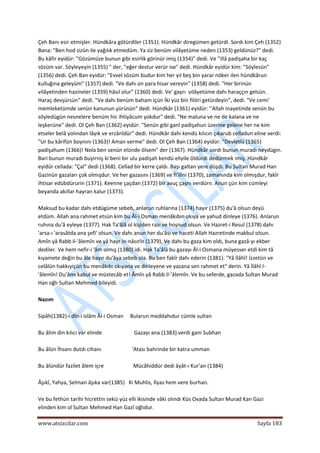  
www.atsizcilar.com  Sayfa 183 
 
Çeh Banı esir etmişler. Hündkâra götürdiler (1351). Hündkâr diregümen getürdi. Sordı kim Çeh (1352) 
Bana: "Ben hod sizün ile yağılık etmedüm. Ya siz benüm vilâyetüme neden (1353) geldünüz?" dedi. 
Bu kâfir eyidür: "Gözümüze bunun gibi esirlik görinür imiş (1354)" dedi. Ve "illâ padişaha bir kaç 
sözüm var. Söyleyeyin (1355) " der, "eğer destur verür ise" dedi. Hündkâr eyidür kim: "Söylesün" 
(1356) dedi. Çeh Ban eyidür: "Evvel sözüm budur kim her yıl beş bin yarar nöker ilen hündkârun 
kulluğına geleyüm" (1357) dedi. "Ve dahı on para hisar vereyin" (1358) dedi. "Her birinün 
vilâyetinden hazineler (1359) hâsıl olur" (1360) dedi. Ve' gayrı  vilâyetüme dahı haraççın gelsün. 
Haraç devşürsün" dedi. "Ve dahı benüm baham içün İki yüz bin filöri getürdeyin", dedi. "Ve cemi' 
memleketümde senün kanunun yürüsün" dedi. Hündkâr (1361) eyidür: ''Allah inayetinde senün bu 
söyledügün nesnelere benüm hic ihtiyâcum yokdur" dedi. "Ne maluna ve ne de kalana ve ne 
leşkerüne" dedi. Ol Çeh Ban (1362) eyidür: "Senün gibi ganî padişahun üzerine gelene her ne kim 
etseler belâ yolından lâyık ve erzânîdür" dedi. Hündkâr dahı kendü kılıcın çıkarub celladun eline verdi: 
"Ur bu kârifün boynını (1363)! Aman verme" dedi. Ol Çeh Ban (1364) eyidür: "Devletlü (1365} 
padişahum (1366)! Nola ben senün elünde ölsem" der (1367). Hündkâr sordı bunun muradı neydügin. 
Bari bunun muradı buyirniş ki beni bir ulu padişah kendü eliyile öldürdi dedürmek imiş. Hündkâr 
eyidür cellada: "Çal" dedi (1368). Cellad bir kerre çaldı. Başı galtan yere düşdi. Bu Sultan Murad Han 
Gazinün gazaları çok olmışdur. Ve her gazasını (1369) ve fi'ilîni (1370), zamanında kim olmışdur, fakîr 
ihtisar edübdürurin (1371). Keenne çaçdan (1372) bir avuç çaşnı verdürn. Anun çün kim cümleyi 
beyanda akıllar hayran kalur (1373). 
 
Maksud bu kadar dahı etdügüme sebeb, anlarun ruhlarına (1374) hayır (1375) du'â olsun deyü 
etdüm. Allah ana rahmet etsün kim bu Âl‐i Osman menâkıbın okıya ve yahud dinleye (1376). Anlarun 
ruhına du'â eyleye (1377). Hak Ta'âlâ ol kişiden razı ve hoşnud olsun. Ve Hazret‐i Resul (1378) dahı 
'arsa‐ı 'arasâtda ana şefi' olsun. Ve dahı anun her du'âsı ve haceti Allah Hazretinde makbul olsun. 
Amîn yâ Rabb il‐'âlemîn ve yâ hayr in‐nâsırîn (1379), Ve dahı bu gaza kim oldı, buna gazâ‐yı ekber 
dediler. Ve hem nefir‐i 'âm olmış (1380) idi. Hak Ta'âlâ bu gazayı Âl‐i Osmana müyesser etdi kim tâ 
kıyamete değin bu âle hayır du'âya sebeb ola. Bu ben fakîr dahı ederin (1381): "Yâ İlâhî! İzzetün ve 
celâlün hakkıyiçün bu menâkıbı okıyana ve dinleyene ve yazana sen rahmet et" derin. Yâ İlâhî l‐
'âlemîn! Du'âmı kabul ve müstecâb et! Âmîn yâ Rabb il‐'âlemîn. Ve bu seferde, gazada Sultan Murad 
Han oğlı Sultan Mehmed bileyidi. 
 
Nazım 
 
Sipâh(1382)‐ı dîn‐i islâm Âl‐i Osman     Bularun meddahıdur cümle sultan 
 
Bu âlim din kılıcı var elinde                        Gazayı ana (1383) verdi gani Subhan 
 
Bu âlün İhsanı dutdı cihanı                       'Atası bahrinde bir katra umman 
 
Bu âlündür fazilet âlem içre                      Mücâhiddür dedi âyât‐ı Kur'an (1384) 
 
Âşıkî, Yahya, Selman âşıka var(1385)   Ki Muhlis, İlyas hem vere burhan. 
 
Ve bu fethün tarihi hicrettin sekiz yüz elli ikisinde vâki olındı Küs Ovada Sultan Murad Kan Gazi 
elinden kim ol Sultan Mehmed Han Gazî oğlıdur. 
 