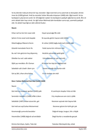  
www.atsizcilar.com  Sayfa 185 
 
Ve bu âlemde maksud olman bir kaç nesnedür: Oğul evermek ve kız çıkarmak ve dünyadan ahrete 
iman ile (1399) gitmek. İmdi bu nesneler Sultan Murada müyesser (1400) oldı: Oğul everdi. Ve kız 
kardaşların çıkarub ere verdi. Ve 'âlî düğünler eyledi. Kız kardaşların padişah oğlanlarına verdi. Âhır ül‐
emir akıbeti dahı hayr olındı. Ve oğlı Sultan Mehmed dahı kendüden sonra eyü, azemetlü padişah 
oldı. Ve akıbet hayırlığınun dahı alâmeti budur. 
 
Nazım 
 
Cihan nat'ına her kim nazar etdi                 Hayal oynamağa fîkr etdi 
 
Şehün ö'nine evvel sürdı baydak                İki oyunda gönlin hayran etdi (1401) 
 
Diledi bağlaya filbend ü ferzin                     Ki ruhlar (1403) bağlu kaldı tarh (1403) etdi 
 
Gözetdi mansıbalar ferzin île                        Felek tasma kim mihresin etdi 
 
Bu nat'ı kim görürsin hoş döşenmiş            Hezârân şatrancbâz geldi gitdi  
 
Dilediler bu nat'ı zabt edeler                         Cehudhânede anı şah mat etdi 
 
Âşîkî yaz menâkıb‐ı Âl‐i Osman                   Kî bunlar her köyi bir Bağdad etdi 
 
Sebebdür adi ü bedl‐i âlem içre                    İmaret etmeğe kim bunlar etdi 
 
Gel ay âkil, cihan alına kalma                        Ki alı nicelere alın etdi 
 
 
Devr‐i Sultan Mehmed Han Gazi Geldi (1404) 
 
Nazım 
 
Gel imdi ay musavver gevheri (1405) pâk                        Ki sentinçün olupdur hıtta vü hâk 
 
Senündür meydan ü (1406) eflâk ü âlem                          Eriş meydanuna sen cüst ü çâlâk 
 
Sebükbâr (1407) olıban atuna bin, gel                               Karaman saçmak ister başına hâk 
 
Gel imdi sen eyâ Sultan Muhammed                                    Karaman gözine bir kühli gör çek 
 
Karamanoğlı yumurda basubdur                                          Doğurdı karga, kuzgun, hâr u hâşâk 
 
Haramzâlar (1408) doğurdı ad verübdür                            Degül bunlar o neseblerde gerçek 
  
 
Kimine Germİyan, Aydın, Teke der                                      Yalandur Menteşelü dişi, erkek 
 