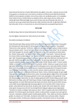  
www.atsizcilar.com  Sayfa 186 
 
 
Sultan Murad Han Gazi kim ol Sultan Mehmed Han Gazi oğlıdur. Anun devr‐i saltanatı otuz bir yıl oldı. 
Ve bu gazalar ve maceralar cemi' anun halınun ve kalinün ve ef'âlinün bu ben Âşıkî Derviş Alımed 
(1409) her birisini gördüm ve bildüm. Amma ihtisar etdüm. Bu menâkıbda yazdum. Ve ol sebebden 
ihtisar etdüm ki bunun (1410) ef'âlinün ve akvâlinün dil ilen nalları beyan olınmaz. Andan sonra 
növbet oğlı Sultan Mehmede değdi. Bunun tarihi hicretün sekiz yüz elli beşinde vâki olındı. Ve 
muharrem ayınun gurresinde Sultan Murad Han, Allah rahmetine vâsıl oldı. Ve oğlı Sultan Mehmed 
Gazi tahta çıkdı. Ve hern ol muharremün on altıncı (1411) güninde ve pençşenbih güninde idi. 
 
122'nci Bâb 
 
Bu Bâb Anı Beyan Eder kim Sultan Mehmed kim Ol Sultan Murad 
 
Han Gazi Oğlıdur, Edrenede Arası Tahtına Ne Suret ilen Geçdî, 
 
Nice Geldi ve Kandayidi, Anı Bildürür. 
 
Sultan Murad bir gün Adaya seyrâna (1412) varmış idi (1413). Seyrandan (1414) döndi. Saraya gelür 
iken Ada köprisinün başında gördi bir derviş durur. Yakın gelicek bu derviş eyidür: "Hay padişah! 
Tövbe et kim va'den yakındur" (1415) der. Heman kim dervişden bu habarı işidicek, hünkârün Saruca 
Paşa yanındayidi, eyidür: "Saruca! Sen danık ol! Ben cemi' günahuma tövbe etdüm" der. Bir yanında 
dahı İshak Paşa gider idi. Ana dahı eyidür: "Sen de danık ol. Ben cemi'i günahlaruma tövbe etdüm" 
der. Hünkâr, İshaka eyidür: "Şol dervişi hic bilür misin, kimdür?". İshak eyidür: "Sultanum! Bursada 
Emir Sultan (1416) müridlerindendür" der. Hünkâr heman kim saraydan içerü girdügi gibi "başum 
ağrır" dedi. Vasiyyetnâmesin yazmış idi. Halili nazır etmiş idi. Oğlı Sultan Mehmedi vasî edinmiş idi. Üc 
gün yatdı. Dördinci gün oğlına adam (1417) göndürdiler. On üçinci gün oğlı dahı geldi. On üc gün 
meyyitini sakladılar. Paşalar meyyiti kimseye bildürmediler (1418). Dîvânlar etdiler. Tımarlar verdiler. 
Vâlidler ve hekimler mu'âlece suretin etdiler. Ve şerbetler verdiler. Vefatına on üç gün tamam olıcak 
oğlı Sultan Mehmed Han, Edreneye geldi. Devlet İle tahta geçdi, oturdı. Halk andan bildiler hünkârün 
Allah emrine kavuşduğın. Heman (1419) atasınun meyyitini Bursaya göndürdi. Bir küçücük karındaşı 
var idi İsfendiyar kızından olmış, anı dahı menziline yetürdi; makamına göndürdi. Yasluların yasın 
çıkardı. Kendü dahı serir‐i saltanatda (1420) oturdı. Nizâm‐ı hükme, hükûmata başladı. Bir gün nâgâh 
habar geldi kim Karamanoğlı İbrahimün karnı yarıldı. Haramzada oğlanlar doğdı (1421), Germiyanoğlı 
dedügine bir oğlını koşdı. Kütahiyyeye göndürdi. Ve birin dahı Aydınoğlınun Eline göndürdi. Ve biri 
dahı Menteseoğlıdur dedi (1422). Anı dahı ol vilâyete göndürdi (1423). Kendü 'Alâyeye yürüdi. Sultan 
Mehmed kim bu habarı işitdi, def'î İshak Paşayı hil'atladı. Anadolı begler begligin verdi (1424). İshak 
Paşayı göndürdi. Ve Sultan Mehmed kendü dahı devlet atına bindi. Devlet İle yüridi (1425). Bursaya 
vardı (1426). Karamanoğlı doğurduğı haramzada oğlanlar cemi'isi kacdılar (1427). Anaları karnına 
girdiler. Sultan Mehmed Han Gazi yüridi. Ak Şehire çıkdı. Ak Şehir feth olındı vilâyeti bile. Hünkâr 
andan göcdi. Konyaya teveccüh etdi. Karamanoğlı İbrahim Beğ gerü ağlayub yalvarmağa başladı. 
"Günahlaruma tövbe ve etdügüm işlere peşiman oldum" dedi. Ve paşalara dahı dudu (1428) filörisin 
göndürdi. Ve ol filoriler gayet udlu kişilerdür. Şeyhler ve dânişmendler ve paşalar anun yüzin göricek 
utanurlar. Utandukları sebebden paşalar hünkâra gelüb eyitdiler: "Atan, deden bu Karaman vilâyetine 
geldiler. Bu vilâyeti cemi' feth etdiler. Kendülerün oldı (1420). Gene marhamat etdiler. Vilâyetini 
bunlara gerü verdiler. Kendüler gerü vilâyetlerine girdiler, îmdi devletlü sultanum! Karamanoğlı 
 