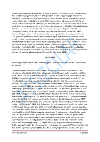  
www.atsizcilar.com  Sayfa 188 
 
denizden dolayı kuşatdılar. Dört yüz para gemi deniz yüzinden (1445) vardı (1446). Yetmiş para gemi 
dahı Galadanun üsti yanından, korudan (1447) yelkenin açdılar, Savaşçılar ayağın durdılar. Ve 
sancakların çozdiler. Geldiler, hisar dibinde denize girdiler. Ve deniz üzerine kopri yapdılar. Yürüyiş 
etdiler. Elli gün, gece ve gündüz ceng olındı. Elli birinci gün hünkâr yağma buyurdı (1448). Yürüyiş 
etdiler. Elli birinci gün seşenbih (1449) güniyidi, Hisar feth olındı. Eyü yağmalar ve doyumruklar dahı 
olındı. Altun ve gümüş ve cevherler ve envâ'‐ı kumaşlar urdı bazara, gelüb dökildi. Satmağa başladılar. 
Ve halkını esir etdiler. Tekvürini öldürdiler. Ve mahbûbelerini gaziler bağurlarına basdılar. Ve 
çaharşenbih güni Halil Paşayı oğlanlarıyile ve kethüdâlarıyile bile dutdılar; habs etdiler (1450). 
Bunlarun hikâyeti çokdur. Ve illâ fakîr ihtisar etdüm. Anun içün kim hod bunun kıssası ma'lûmdur 
(1451) Halil Paşayı neylediler. Elhâsıl fethün evvel cum'a güni Ayasofyada cum'a namazın kıldılar 
(1452). Ve hutbe‐i islâm okındı Sultan Mehmed Han Gazi adına kim ol Sultan Murad Han Gazi oğlıdur. 
Ve ol Sultan Mehmed Han Gazi oğlıdur. O dahı Sultan Bayazıd Han oğlıdur. Ve o dahı Murad Hünkâr 
Gazi oğlıdur. O dahı Orhan Gazi Han oğlıdur. O dahı Osman Gazi Han oğlıdur. Ol dahı Er Dunrıl Gazi 
Han oğlıdur. Ol dahı Sultan Süleymanşah Gazi Han oğlıdur. Elhâsıl Gök Alp neslidür kim Oğuz Han 
oğlıdur. Bunlarun nebeb ü neslini hod evvel bâbda yazub beyan etmiş idüm. Bu fethün tarihi hicrettin 
sekiz yüz elli yedisinde vâki olındı Sultan Mehmed Han Gazi Elinde (1453). 
 
124'üncü Bâb 
 
Bâb Anı Beyan Eder kim Bu Istanbul kim Alındı, Şehir Harab Oldı, Gerü Ne Suret İlen Ma'mur Oîmdı, 
Anı Bildürür. 
 
Sultan Mehmed Han Gazi kim Istanbul feth etdi, subaşılığını kulı Süleyman Bege verdi. Ve cemi' 
vilâyetlerine kullar göndürdi kim: "Hatırı olan gelsün. Istanbulda evler, bağlar ve bağçalar mülklüge 
gelüb dutsun" (1454)dedi. Ve her kim ki geldiyise verdiler. Bu şehir bunun ile ma'mur olmadı (1455). 
Bu (1456) kez padişah hükm etdi kim her vilâyetden ganîden ve fakirden evler süreler (1457). Her 
vilâyetün kadılarına ve subaşılarına hüküm ile kullar göndürdiler, Anlar dahı hüküm mucibince 
mübalağa evler sürüb getürdiler. Ve bu gelen halka dahı evler (1458) verdiler. Bu kez şehir ma'mur 
olmağa suret dutdı (1459). Ve bu halka verdükleri evlere mukata'a vaz' eldiler (1460). Öyle olıcak bu 
halka dahı güç geldi. Eyitdiler (1461) kim: "Bizi mülkümüzden (1462) sürdünüz, getürdünüz. Bu kâfir 
evlerine kira (1463) vermek içün mi getürdünüz?" dediler. Ve basısı avratın, oğlanın bıkağub kaçub 
gitdi (1464). Kula Şahın derler idi, Sultan Mehmedün atasından, dedesinden kalmış, vezâret görmiş 
bir kulı var idi. Padişaha eyidür: "Hay devletlü Sultanum! Atan, deden bunca (1465) memleketler feth 
etdiler. Hiç birinde (1466) mukata'a vaz' etmediler. Sultanuma dahı lâyık budur kim etmeye (1467" 
dedi. Padişah dahı anun sözin kabul etdi. Mukata'ayı bağışladı. Yine hüküm buyurdı kim: "Her ev kim 
verürsiz, mülklüge verün" (1468) dedi. Andan sonra her verilen eve mektub verdiler kim mülkleri ola 
(1469). Bu vech ile olıcak şehir dahı (1470) ma'mur olmağa yüz dutdı. Mescidler yapmağa başladılar. 
Kimi zaviye, kimi mülkler yapdılar. Ve bu şehirün halı gerü eylüge döndi. Sonra padişaha bir vezir geldi 
kim ol bir kâfinin oğlıyidi. Padişaha gayetde mukarrib oldı. Ve bu Istanbulun eski kâfirleri bu vezirün 
atası (1471) dostlanyidi. Yanına girdiler kim: "Hay! Neylersin" dediler. "Bu Türkler gene bu şehiri 
ma'mur etdiler; Senan gayratun kanı? Atan yurdım ve bizüm yurdumuzı aldılar. Gözümüze karşu 
tasarruf ederler. İradi, sen hod padişahun mukarribisin" dediler. "İmdi cehd eyle kim bu halk bu 
şehirün 'İmâ retinden el çekeler (1472). Ve gerü evvelki gibi bu şehir bizüm elümüzde kala" (1473) 
dediler. Vezir dahı'eyidür: "Bu şûl mukata'a kim evvel konuşlar idi, anı gerü (1474) koduralum. Bu halk 
dahı mülkler yapmakdan çekileler (1475). Bu şehir ol nesneyile gene haraba yüz duta. Âhır gene 
 
