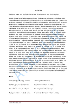  
www.atsizcilar.com  Sayfa 190 
 
125'inci Bâb 
 
Bu Bâb Anı Beyan Eder kim İniz (1493) Ne Suret İle Feth olındı Ve hem Kim Sebeb Oldı. 
 
Bir gün Firecük (14.94) kadısı hündkâra gelmiş idi kim vilâyetinün halını bildüre. İniz kâfirlerinden 
(1495) bu vilâyet ne haldadur ve ne zahmat çekerler (1496), deye. Bir gün destur oldı. İçerü girdi kadı 
el öpmeğe. Hündkârun elin öpdi. Andan sonra dahı padişaha eyidür: "Devletiü sultanum! Bu Firecük 
vilâyetinün ve İpsala vilâyetinün İniz elinden halları begayet mükedderdür. Bu sebebden kim İniz 
(1497) kâfirleri bu müsülmanlarun esirlerini kendülere rahatlığ ile kulîandurmazlar. Esir durmaz oldı. 
Dayım kaçar (1498). Varur İnize (1499) girür. Issı ardınca varur ise (1500), ol varan eğer dayım 
gördükleri adam olur ise bîr sehel nesne verürler; bitürürler. Esiri gerü vermezler (1501). Ve illâ 
bilmedükleri ve görmedükleri olur ise dögerler; kovarlar (1502). Varur, gider. Ne esiri ve ne bahası 
eline girür. Eğer ziyade söyleyüb hadden geçer ise mecal vermezler. Kendüyi de esir ederler. Ol 
vilâyetün halları budur sultanum! Ve hem bu İniz (1503) hod evvelden Istanbula mütc'allikdür. Zîrâ 
Istanbul tekvürinü kavmındandur" (1504) demiş. Padişah dahı eyidür: "Monla (1505)! İnşallah Hak 
Ta'âlâ kolay getüre" (1506) dedi. Hemin ki kadı gitdügi (1507) gibi Sultan Mehmed, kulı Has Yunusı 
okıtdı. Yanına getürtdi (1508). Eyidür: "Bire Yunus! Tezcek (1509) İskeleye var! Reislere habar eyle 
(1510)! On para yarar gemiler (1511) donadun kulum ilen ve hazır olan azab ile Ve hem eyü yarak 
dahı görün. Andan sonra varun. İnizün (1512) limonına (1513) girün (1514). Ve illâ ol duşa (1515) 
varınca (1516) kimseneye bildürmen" dedi. "Üş (1517) ben dahı korudan İpsalaya varurın" dedi 
(1518). Heman dem Yunus Beg, padişah buyurduğı emri bîkusur yerine getürdi. Andan sonra Allaha 
sığınub (1519) yürüdi. Vardı, İnizün (1520) limonma (1521) girdi. Padişah dahı bu tarafdan yüridi. 
İpsalaya vardı. İnizün tekvüri dahı gördi kim korudan ve denizden Türk geldi, yanındağı kâfirlere 
eyidür: "Hay yaranlar (1522)! Türk bizi (1523) esir etmek İster (1524)" dedi. Filhal malını ve avratını, 
oğlını ve bir mahbûbe kızım ahıta doğrı hündkâra getürdi. Ve cemi' sipahi yoldaşlarını bile getürdi. 
Padişah dahı tekvürine ve sipahilerine yahşi (1525) dirlik ve eyü tımarlar verdi (15.26). Şehirün hâlî 
kalan evlerini daşradan gelen rnüsülmanlara verdi. Gerü kâfirlerinün yerine kalanlarını (1527) 
mukarrer eyledi. Ve nice kiliseleri mescid etdi, Ve çanlıklarını bozdurdı. Ve şehirün karşusında bir 
hisar dahı var idi, Daşoz derler idi, adayidi. Anı dahı feth etdi (1528). Limoz (1529) derler idi, bir dahı 
var idi. Anı dahı feth etdi (1528). Mâ hâsıl‐ı kelâm cemi' iniz vilâyetini feth etdi (1530). Ve zabt eyledi. 
Ve bu fethün tarihi hicretün sekiz yüz elli yedisiyile sekizi arasında vâki olındı Sultan Mehmed Han 
Gazi elinde (1531). 
 
Nazım 
 
İnizde (1532) yandı çerâg‐ı islâm hoş           Gazi han gördi anı kıldı hurûş  
 
Dedi dün, gün gaza edem cihanda                  Deyeler mest‐i 'ışk oldı bu sarhoş  
 
Kıram Hak düşmanın, alam diyarın                 Kaçalar gazilerden hemçü serpuş  
 
Âşıkî yaz menâkıbın bu (1533) hanun            Ki vermişdür (1534) sana çok zerr ü mücüş 
 
 
 
 