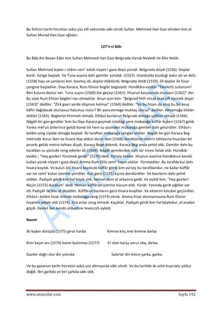  
www.atsizcilar.com  Sayfa 192 
 
Bu fethün tarihi hicretün sekiz yüz elli sekizinde vâki olındı Sultan  Mehmed Han Gazi elinden kim ol 
Sultan Murad Han Gazi oğlıdur. 
 
127'n ci Bâb 
 
Bu Bâb Anı Beyan Eder kim Sultan Mehmed Han Gazi Belgırada Varub Neyledi Ve Âhır Noldı. 
 
Sultan Mehmed leşker‐i islâmı cem' edüb niyyet‐i gaza deyü yürüdi. Belgırada düşdi (1556). Doplar 
kürdi. Cenge başladı. Ve Tuna suyına dahı gemiler yürütdi. (1557). Istanbulda bozduğı bakır atı ve delü 
(1558) haçı ve çanlarını kim. bozmış idi, doplar dökdürdi, Belgırada iletdi (1559). Ol doplar ile hisar 
çengine başladılar. Dayı Karaca, Rum Elinün begler begisiyidi. Hündkâra eyidür: "Devletlü sultanum! 
Ben kuluna destur ver. Tuna suyını (1560) öte geçeyi (1561). Hisarun karşusında oturayın (1562)" der. 
Bu söze Rum Elinün begleri razı olmadılar. Anun içün kim: "Belgırad feth olıcak bize çift sürmek düşer 
(1563)" dediler. "Zîrâ gayrı yerde düşman kalmaz" (1564) dediler. "Ve bu hisarı da alup bu bir avuç 
kâfiri dağıdacak olursavuz halumuz nolur? Bir para etmege muhtaç oluruz" dediler. Almamağa hileler 
etdiler (1565). Beglerün himmeti olmadı. Elhâsıl bunlarun Belgıradı almağa safâlan olmadı (1566). 
Nâgâh bir gün gordiler 'kim bu Dayı Karaca geçmek istedügi yere mübalağa küffâr leşkeri (1567) geldi. 
Yanko mel'un önlerince gelüb kondı Ve hem su yüzinden mübalağa gemiler dahı getürdiler. Elhâsıl‐ı 
kelâm ceng ziyâde olmağa başladı. İki taraftan mübalağa cengler etdiler. Nâgâh bir gün Karaca Beg 
metrisde durur iken ve hisara dop atdun durur iken (1568) kendülerün metris tahtasına hisardan bir 
pırankı gelüb metriz tahtası düşdi. Karaca Bege dokındı. Karaca Beg anda şehid oldı. Gemiler dahı bu 
tarafdan su yüzinde ceng ederler idi (1569). Nâgâh gemilerden dahı bir nicesi helak oldı. Hündkâr 
eyidür ; "Hay gaziler! Yürümek gerek" (1570) dedi. Yüriyiş etdiler. Hisarun üzerine hündkârun kendü 
kullan yüridi niyyet‐i gaza deyü. Amma Kum Elilü cemi' hayın oldılar. Yürimediler. Bu tarafda kul dahı 
hisara koyıldı. Ve kulun önî hisara koyılıcak küffâr gördi kim yüriyiş bu tarafdandur, ne kadar küffâr 
var ise cemi' kulun üzerine yüridiler. Kulı gerü (1571) kıçına dondürdiler. Ve bazılarını dahı şehid 
etdiler. Padişah gördi kim hal böyle oldı, heman dem at arkasına geldi. Ve eyitdi kim: "Hay gaziler! 
Niçün (1572) duralum" dedi. Heman küffârun üzerine hücum etdi. Yüridi. Yanında garib yiğitler var 
idi. Padişah ile bile at depdiler. Küffârun bazılarını gerü hisara koydılar. Ve ekserini kılıcdan geçürdiler. 
Elhâsıl‐ı kelâm hisar öninde mübalağa ceng (1573) olındı. Amma hisar alınmamasına Rum Elinün 
hıyaneti sebeb oldı (1574). Zira anlar ceng etmedi. Kaçdılar. Padişah gördi kim hal böyledur, ol aradan 
göçdi. Devlet ilen kendü vilâyetine teveccüh eyledi. 
 
Nazım 
 
İki leşker dürişüb (1575) girse harba                       Kimine kılıç erer kimine darba 
 
Kimi kaçar anı (1576) kovar bulınmaz (1577)         Er olan karşu varur oka, darba 
 
Gaziler doğrı olur din yolında                                        Salarlar din kılıcın şarka, garba. 
 
Ve bu gazanun tarihi hicretün sekiz yüz altmışında vâki olındı. Ve bu tarihde iki azîm kuyruklu yılduz 
doğdı. Biri garbda ve biri şarkda vâki oldı. 
 
 
 