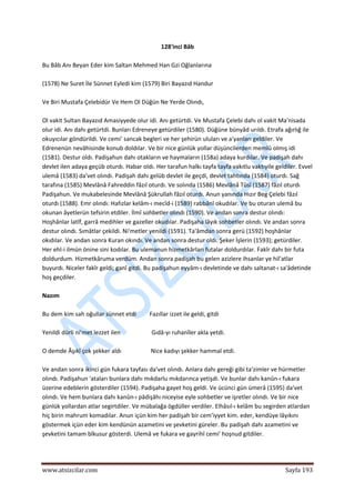  
www.atsizcilar.com  Sayfa 193 
 
128'inci Bâb 
 
Bu Bâb Anı Beyan Eder kim Saltan Mehmed Han Gzi Oğlanlarına 
 
(1578) Ne Suret İle Sünnet Eyledi kim (1579) Biri Bayazıd Handur 
 
Ve Biri Mustafa Çelebidür Ve Hem Ol Düğün Ne Yerde Olındı, 
 
Ol vakit Sultan Bayazıd Amasiyyede olur idi. Anı getürtdi. Ve Mustafa Çelebi dahı ol vakit Ma'nisada 
olur idi. Anı dahı getürtdi. Bunları Edreneye getürdiler (1580). Düğüne bünyâd urıldı. Etrafa ağırlığ ile 
okuyıcılar göndürildi. Ve cemi' sancak begleri ve her şehirün uluları ve a'yanları geldiler. Ve 
Edrenenün nevâhisinde konub doldılar. Ve bir nice günlük yollar düşüncilerden memlû olmış idi 
(1581). Destur oldı. Padişahun dahı otakların ve haymaların (158a) adaya kurdılar. Ve padişah dahı 
devlet ilen adaya geçüb oturdı. Habar oldı. Her tarafun halkı tayfa tayfa vakıtlu vaktıyile geldiler. Evvel 
ulemâ (1583) da'vet olındı. Padişah dahı gelüb devlet ile geçdi, devlet tahtında (1584) oturdı. Sağ 
tarafına (1585) Mevlânâ Fahreddin fâzıl oturdı. Ve solında (1586) Mevlânâ Tûsî (1587) fâzıl oturdı 
Padişahun. Ve mukabelesinde Mevlânâ Şükrullah fâzıl oturdı. Anun yanında Hızır Beg Çelebi fâzıl 
oturdı (1588). Emr olındı: Hafızlar kelâm‐ı mecîd‐i (1589) rabbânî okudılar. Ve bu oturan ulemâ bu 
okunan âyetlerün tefsirin etdiler. İlmî sohbetler olındı (1590). Ve andan sonra destur olındı: 
Hoşhânlar latîf, garrâ medihler ve gazeller okudılar. Padişaha lâyık sohbetler olındı. Ve andan sonra 
destur olındı. Sımâtlar çekildi. Ni'metler yenildi (1591). Ta'âmdan sonra gerü (1592) hoşhânlar 
okıdılar. Ve andan sonra Kuran okındı. Ve andan sonra destur oldı. Şeker İşlerin (1593); getürdiler. 
Her ehl‐i ilmün önine sini kodılar. Bu ulemanun hizmetkârları futalar doldurdılar. Fakîr dahı bir futa 
doldurdum. Hizmetkâruma verdüm. Andan sonra padişah bu gelen azizlere ihsanlar ye hil'atlar 
buyurdı. Niceler fakîr geldi; ganî gitdi. Bu padişahun eyyâm‐ı devletinde ve dahı saltanat‐ı sa'âdetinde 
hoş geçdiler. 
 
Nazım 
 
Bu dem kim sah oğullar sünnet etdi         Fazıllar izzet ile geldi, gitdi 
 
Yenildi dürli ni'met lezzet ilen                     Gıdâ‐yı ruhanîler akla yetdi. 
 
O demde Âşıkî çok şekker aldı                    Nice kadıyı şekker hammal etdi. 
 
Ve andan sonra ikinci gün fukara tayfası da'vet olındı. Anlara dahı gereği gibi ta'zimler ve hürmetler 
olındı. Padişahun 'ataları bunlara dahı mıkdarlu mıkdarınca yetişdi. Ve bunlar dahı kanûn‐ı fukara 
üzerine edeblerin gösterdiler (1594). Padişaha gayet hoş geldi. Ve ücünci gün ümerâ (1595) da'vet 
olındı. Ve hem bunlara dahı kanûn‐ı pâdişâhı niceyise eyle sohbetler ve işretler olındı. Ve bir nice 
günlük yollardan atlar segirtdiler. Ve mübalağa ögdüller verdiler. Elhâsıl‐ı kelâm bu segirden atlardan 
hiç birin mahrum komadılar. Anun içün kim her padişah bir cem'iyyet kim. eder, kendüye lâyıkını 
göstermek içün eder kim kendünün azametini ve şevketini güreler. Bu padişah dahı azametini ve 
şevketini tamam bîkusur gösterdi. Ulemâ ve fukara ve gayrihî cemi' hoşnud gitdiler. 
 
 
 