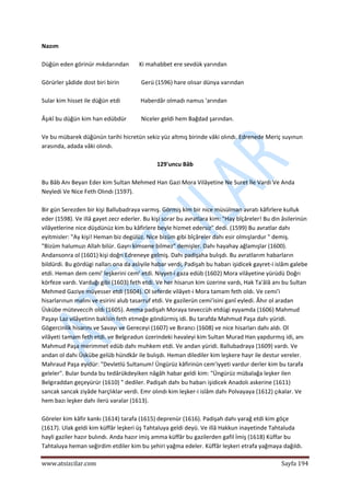  
www.atsizcilar.com  Sayfa 194 
 
Nazım 
 
Düğün eden görinür mıkdarından       Ki mahabbet ere sevdük yarından 
 
Görürler şâdide dost biri birin               Gerü (1596) hare olısar dünya varından 
 
Sular kim hisset ile düğün etdi              Haberdâr olmadı namus 'arından 
 
Âşıkî bu düğün kim han edübdür          Niceler geldi hem Bağdad şarından. 
 
Ve bu mübarek düğünün tarihi hicretün sekiz yüz altmış birinde vâki olındı. Edrenede Meriç suyınun 
arasında, adada vâki olındı. 
 
129'uncu Bâb 
 
Bu Bâb Anı Beyan Eder kim Sultan Mehmed Han Gazi Mora Vilâyetine Ne Suret İle Vardı Ve Anda 
Neyledi Ve Nice Feth Olındı (1597). 
 
Bir gün Serezden bir kişi Ballubadraya varmış. Görmiş kim bir nice müsülman avratı kâfirlere kulluk 
eder (1598). Ve illâ gayet zecr ederler. Bu kişi sorar bu avratlara kim: "Hay bîçâreler! Bu din âsilerinün 
vilâyetlerine nice düşdünüz kim bu kâfirlere beyle hizmet edersiz" dedi. (1599) Bu avratlar dahı 
eyitmisler: "Ay kişi! Heman biz degülüz. Nice bizüm gibi bîçâreler dahı esir olmışlardur " demiş. 
"Bizüm halumuzı Allah bilür. Gayrı kimsene bilmez" demişler. Dahı hayahay ağlamışlar (1600). 
Andansonra ol (1601) kişi doğrı Edreneye gelmiş. Dahı padişaha bulışdı. Bu avratlarım habarların 
bildürdi. Bu gördügi nalları ona da aslıyile habar verdi, Padişah bu habarı işidicek gayret‐i islâm galebe 
etdi. Heman dem cemi' leşkerini cem' etdi. Niyyet‐i gaza edüb (1602) Mora vilâyetine yürüdü Doğrı 
körfeze vardı. Varduğı gibi (1603) feth etdi. Ve her hisarun kim üzerine vardı, Hak Ta'âlâ anı bu Sultan 
Mehmed Gaziye müyesser etdi (1604). Ol seferde vilâyet‐i Mora tamam feth oldı. Ve cemi'i 
hisarlarınun malını ve esirini alub tasarruf etdi. Ve gazilerün cemi'isini ganî eyledi. Âhır ol aradan 
Üskübe müteveccih oldı (1605). Amma padişah Moraya teveccüh etdügi eyyamda (1606) Mahmud 
Paşayı Laz vilâyetinn bakîsin feth etmeğe göndürmiş idi. Bu tarafda Mahmud Paşa dahı yüridi. 
Gögercinlik hisarını ve Savayı ve Gereceyi (1607) ve Bırancı (1608) ve nice hisarları dahı aldı. Ol 
vilâyeti tamam feth etdi. ve Belgıradun üzerindeki havaleyi kim Sultan Murad Han yapdurmış idi, anı 
Mahmud Paşa merimmet edüb dahı muhkem etdi. Ve andan yüridi. Ballubadraya (1609) vardı. Ve 
andan ol dahı Üskübe gelüb hündkâr ile bulışdı. Heman dilediler kim leşkere hayr ile destur vereler. 
Mahraud Paşa eyidür: "Devletlü Sultanum! Üngürüz kâfirinün cem'iyyeti vardur derler kim bu tarafa 
geleler". Bular bunda bu tedârükdeyiken nâgâh habar geldi kim: "Üngürüz mübalağa leşker ilen 
Belgıraddan geçeyürür (1610) " dediler. Padişah dahı bu habarı işidicek Anadolı askerine (1611) 
sancak sancak ziyâde harçlıklar verdi. Emr olındı kim leşker‐i islâm dahı Polvayaya (1612) çıkalar. Ve 
hem bazı leşker dahı ilerü varalar (1613).  
 
Göreler kim kâfir kankı (1614) tarafa (1615) deprenür (1616). Padişah dahı yarağ etdi kim göçe 
(1617). Ulak geldi kim küffâr leşkeri üş Tahtaluya geldi deyü. Ve illâ Hakkun inayetinde Tahtaluda 
hayli gaziler hazır bulındı. Anda hazır imiş amma küffâr bu gazilerden gafil İmiş (1618) Küffar bu 
Tahtaluya heman seğirdim etdiler kim bu şehiri yağma edeler. Küffâr leşkeri etrafa yağmaya dağıldı. 
 