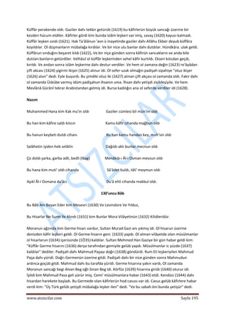  
www.atsizcilar.com  Sayfa 195 
 
Küffâr perakende oldı. Gaziler dahı tekbir getürüb (1619) bu kâfirlerün büyük sancağı üzerine bir 
kezden hücum etdiler. Kâfirler gördi kim bunda islâm leşkeri var imiş, savaş (1620) kayusı kalmadı. 
Küffâr leşken sındı (1621). Hak Ta'âlânun 'avn ü inayetinde gaziler dahı Allâhu Ekber deyub küffâra 
koyıldılar. Ol düşmanların mübalağa kırdılar. Ve bir nice ulu banlar dahı dutdılar. Hündkâra. ulak geldi. 
Küffârun sınduğını beşaret kıldı (1622), Ve bir niçe günden sonra kâfirün sancakların ve anda bile 
dutılan banların getürdiler. Velhâsıl ol küffâr leşkerinden sehel kâfir kurtıldı. Ekseri kılıcdan geçdi, 
kırıldı. Ve andan sonra islâm leşkerine dahı destur verdiler. Ve hem ol zamana değin (1623) re'âyâdan 
çift akcası (1624) yigirmi ikişer (1625) alınur idi. Ol sefer uzak olmağın padişah sipahiye "otuz ikişer 
(1626) alun" dedi. Eyle buyurdı. Bu şimdiki otuz iki (1627) alınan çift akçası ol zamanda oldı. Fakır dahı 
ol zamanda Üskübe varmış idüm padişahun ihsanın uma. İhsan dahı yetişdi ziyâdeşiyile. Ve hem 
Mevlânâ Gürânî tekrar Arabistandan gelmiş idi. Bursa kadılığın ana ol seferde verdiler idi (1628). 
 
Nazım 
 
Muhammed Hana kim Kak mu'in oldı                  Gaziler cümlesi bil mün'im oldı 
 
Bu han kim kâfire saldı kılıcın                                Kamu kâfir cihanda mağbun oldı 
 
Bu hanun keybeti dutdı cihanı                               Bu han kamu handan key, muh'sin oldı 
 
Salâhetin işiden heb selâtîn                                   Dağıldı aklı bunlar mecnun oldı 
 
Çü doldı şarka, garba adli, bedli (l6ag)                Menâkıb‐ı Âl‐i Osman mevzun oldı 
 
Bu hana kim muti' oldı cihanda                              Sâ'âdet buldı, tâli' meymun oldı 
 
Aşıkî Âl‐i Osmana du'âcı                                          Du'â ehli cihanda makbul oldı. 
 
130'uncu Bâb 
 
Bu Bâb Anı Beyan Eder kim Mesevri (1630) Ve Levindüre Ve Yılduz, 
 
Bu Hisarlar Ne Suret île Alındı (1631) kim Bunlar Mora Vilâyetinün (1632) Kilidleridür. 
 
Moranun ağzında kim Germe hisarı vardur, Sultan Murad Gazi anı yıkmış idi. Ol hisarun üzerine 
denizden kâfir leşkeri geldi. Ol Germe hisarın geni. (1633) yapdı. Ol alman vilâyetde olan müsülmanlar 
ol hisarlarun (1634) içerüsinde (1Ö35) kaldılar. Sultan Mehmed Han Gaziye bir gün habar geldi kim: 
"Küffâr Germe hisarını (1636) derya tarafından gemiyile gelüb yapdı. Müsülmanlar ic yüzde (1637) 
kaldılar" dediler. Padişah dahı Mahmud Paşayı doğrı (1638) göndürdi. Rum Eli leşkeriyilen Mahmud 
Paşa dahı yüridi. Doğrı Germenün üzerine gitdi. Padişah dahı bir nice günden sonra Mahmudun 
ardınca goçüb gitdi. Mahmud dahı bu tarafda yüridi. Germe hisarına yakın vardı, Ol zamanda 
Moranun sancağı begi Alvan Beg oğlı Sinan Beg idi. Körfüz (1639) hisarına girüb (1640) oturur idi. 
İşitdi kim Mahmud Pasa geli yürür imiş. Cemi' müsülmanlara habar (1643) etdi. Kendüsi (1644) dahı 
hisardan harekete başladı. Bu Germede olan kâfirlerün hod casusı var idi. Casus gelüb kâfirlere habar 
verdi kim: "Üş Türk gelüb yetişdi mübalağa leşker ilen" dedi. "Ve bu sabah öni bunda yetişür" dedi. 
 