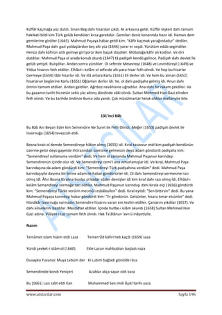  
www.atsizcilar.com  Sayfa 196 
 
Küffâr kaçmağa yüz dutdı. Sinan Beg dahı hisardan çıkdı. At arkasına geldi. Küffâr leşkeri dahı tamam 
hakikati bildi kim Türk gelüb kendüleri kırsa gerekdür. Gemileri deniz kenarında hazır idi. Heman dem 
gemilerine girdiler {1645). Mahmud Paşaya habar geldi kim: "Kâfir kaçmak yarağındadur" dediler. 
Mahmud Paşa dahı gazi yoldaşlardan beş altı yüz (1646) yarar er seçdi. Yürütüm edüb segirtdiler. 
Henüz dahı kâfirün ardı gemiye giri'yürür iken başak düşdiler. Mübalağa kâfir alı kodılar. Ve diri 
dutdılar. Mahmud Paşa ol arada konub oturdı (1647) tâ padişah kendü gelince. Padişah dahı devlet İle 
gelüb yetişdi. Bulışdılar. Andan sonra yüridiler. Ol seferde Mesevreyi (1648) ve Levindüreyî (1649) ve 
Yılduz hisarını feth etdiler. Elhâsıl‐ı kelâm ol seferde altı para hisar feth olındı. Ve hep bu hisarlar 
Germeye (1650) tâbi hisarlar idi. Ve illâ anlara Karlu (1651) Eli derler idi. Ve hem bu alınan (1652) 
hisarlarun beglerine Karlu (1651) Oğlanları derler idi. Ve. ol dahı padişaha gelmiş idi. Anun dahı 
ömrini tamam etdiler. Andan geldiler. Ağrıboz nevâhisine uğradılar. Ana dahı bir rakam çekdiler. Ve 
bu gazamın tarihi hicretün sekiz yüz altmış dördinde vâki olındı. Sultan Mehmed Han Gazi elinden 
feth olındı. Ve bu tarihde öndince Bursa oda yandı. Çok müsülmanlar helak oldılar mallarıyile bile.  
 
 
131'inci Bâb 
 
Bu Bâb Anı Beyan Eder kim Semendire Ne Suret ile Feth Olındı. Meğer (1653) padişah devlet ile 
Izvornuğa (1654) teveccüh etdi.  
 
Bosna kıralı ol demde Semendireye hâkim olmış (1655) idi. Kıral tasavvur etdi kim padişah kendünün 
üzerine gelür deyü gayetde ihtirazından üzerüme gelmesün deyü adam göndürdi padişaha kim: 
"Semendireyİ sultanuma verdüm" dedi, Ve hem ol zamanda Mahmud Paşanun karındaşı 
Semendirenün içinde olur idi. Ve Semendireyi cemi'i ana ısmarlamışlar idi. Ve kıral, Mahmud Paşa 
karındaşına da adam göndürdi kim: "Semendireyi Türk padişahına verdüm" dedi. Mahmud Paşa 
karındaşıyile dayıma bir birine adam ile habar gondürürler idi. Ol dahı Semendireyi vermesine razı 
olmış idî. Âhır Bosna Kiralına bunlar ol kadar sözler demişler idi kim kıral dahı razı olmış İdi. Elhâsıl‐ı 
kelâm Semendireyi vermeğe razı oldılar. Mahmud Paşanun karındaşı dahı kirala elçi (1656) göndürdi 
kim: "Semendireyi Türke verürin mecmû'ı esbâbıyilen" dedi. Kıral eyitdi: "Sen bittirsin" dedi. Bu yana 
Mahmud Paşaya karındaşı habar göndürdi kim: "Er göndürün. Gelsünler, hisara tımar etsünler" dedi. 
Hündkâr Izvornuğa varmadın Semendire hisarını varan ere teslim etdiler. Çanlarını yıkdılar (1657). Ve 
dahı kiliselerini bazdılar. Mescidter etdiler. İçinde hutbe‐i islâm okundı (1658) Sultan Mehmed Han 
Gazi adına. Vilâyet‐i Laz tamam feth olındı. Hak Ta'âlânun 'avn ü inâyetiyile. 
 
Nazım 
 
Temâmet islam hükm etdi Laza          TemerrÜd kâfiri heb kaçdı (1659) saza 
 
Yüridi şevket‐i islâm ol (1660)            Ekle Lazun mahbubları başladı naza 
 
Duvayko Yuvanoc Muya Lebüm der   Ki Lubim bağladı gönülde râza 
 
Semendirede kondı Yeniçeri                 Azablar akça sayar oldı kaza 
 
Bu (1661) Lazı zabt etdi Kan                 Muhammed Sen imdi Âşıkî tarihi yaza 
 