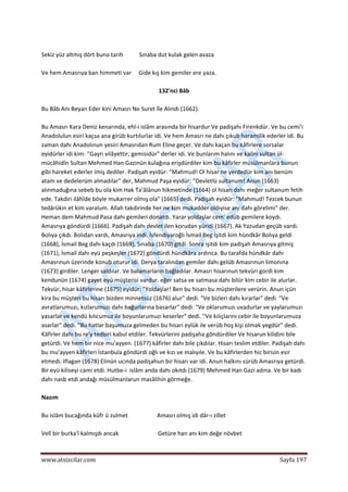  
www.atsizcilar.com  Sayfa 197 
 
 
Sekiz yüz altmış dört buna tarih           Sınaba dut kulak gelen avaza 
 
Ve hem Amasrıya ban himmeti var     Gide kış kim gemiler ere yaza. 
 
132'nci Bâb 
 
Bu Bâb Anı Beyan Eder kini Amasrı Ne Suret île Alındı (1662). 
 
Bu Amasrı Kara Deniz kenarında, ehl‐i islâm arasında bir hisardur Ve padişahı Firenkdür. Ve bu cemi'i 
Anadolulun esiri kaçsa ana girüb kurtılurlar idi. Ve hem Amasrı ne dahı çıkub haramilik ederler idi. Bu 
zaman dahı Anadolınun yesiri Amasrıdan Rum Eline geçer. Ve dahı kaçan bu kâfirlere sorsalar 
eyidürler idi kim: ''Gayrı vilâyettir; gemisidür" derler idi. Ve bunlarım halını ve kalini sultan ül‐
mücâhidîn Sultan Mehmed Han Gazinün kulağına erişdürdiler kim bu kâfirler müsülmanlara bunun 
gibi hareket ederler imiş dediler. Padişah eyidür: "Mahmud! Ol hisar ne yerdedür kim anı benüm 
atam ve dedelerüm almadılar" der, Mahmud Paşa eyidür: "Devletlü sultanum! Anun (1663) 
alınmaduğına sebeb bu ola kim Hak Ta'âlânun hikmetinde (1664) ol hisarı dahı meğer sultanum fetih 
ede. Takdiri ilâhîde böyle mukarrer olmış ola" (1665) dedi. Padişah eyidür: "Mahmud! Tezcek bunun 
tedârükin et kim varalum. Allah takdirinde her ne kim mukadder oldıyise anı dahı görelimi" der. 
Heman dem Mahmud Pasa dahı gemileri donatdı. Yarar yoldaşlar cem' edüb gemilere koydı. 
Amasrıya göndürdi (1666). Padişah dahı devlet ilen korudan yüridi (1667). Ak Yazudan geçüb vardı. 
Bolıya çıkdı. Bolıdan vardı, Amasrıya indi. İsfendiyaroğlı İsmail Beg işitdi kim hündkâr Bolıya geldi 
(1668), İsmail Beg dahı kaçdı (1669), Sınaba (1670) gitdi. Sonra işitdi kim padişah Amasrıya gitmiş 
(1671), İsmail dahı eyü peşkeşler (1672) göndürdi hündkâra ardınca. Bu tarafda hündkâr dahı 
Amasrınun üzerinde konub oturur idi. Derya taralından gemiler dahı gelüb Amasrınun limonına 
(1673) girdiler. Lenger saldılar. Ve balamarların bağladılar. Amasrı hisarınun tekvüri gordi kim 
kendunün (1674) gayet eyü müşterisi vardur. eğer satsa ve satmasa dahı bilür kim cebir ile alurlar. 
Tekvür, hisar kâfirlerine (1675) eyidür: "Yoldaşlar! Ben bu hisarı bu müşterilere verürin. Anun içün 
kira bu müşteri bu hisarı bizden minnetsüz (1676) alur" dedi. "Ve bizleri dahı kırarlar" dedi. "Ve 
avratlarumuzı, kızlarumuzı dahı bağurlarına basarlar" dedi. "Ve oklarumuzı uvadurlar ve yaylarumuzı 
yasarlar ve kendü kılıcumuz ile boyunlarumuzı keserler" dedi. ''Ve kılıçlarını cebir ile boyunlarumuza 
asarlar" dedi. "Bu hatlar başumuza gelmeden bu hisarı eylük ile verüb hoş kişi olmak yegdür" dedi. 
Kâfirler dahı bu re'y tedbiri kabul etdiler. Tekvürlerini padişaha göndürdiler Ve hisarun kilidini bile 
getürdi. Ve hem bir nice mu'ayyen. (1677) kâfirler dahı bile çıkdılar. Hisarı teslim etdiler. Padişah dahı 
bu mu'ayyen kâfirleri İstanbula göndürdi oğlı ve kızı ve malıyıle. Ve bu kâfirlerden hic birisin esir 
etmedi. Iflagan (1678) Elinün ucında padişahun bir hisarı var idi. Anun halkını sürüb Amasrıya getürdi. 
Bir eyü kiliseyi cami etdi. Hutbe‐i  islâm anda dahı okıtdı (1679) Mehmed Han Gazi adına. Ve bir kadı 
dahı nasb etdi andağı müsülmanlarun masâlihin görmeğe. 
 
Nazım 
 
Bu islâm bucağında küfr ü zulmet                    Amasrı olmış idi dâr‐ı zillet 
 
Velî bir burka'î kalmışdı ancak                           Getüre han anı kim değe növbet 
 
 